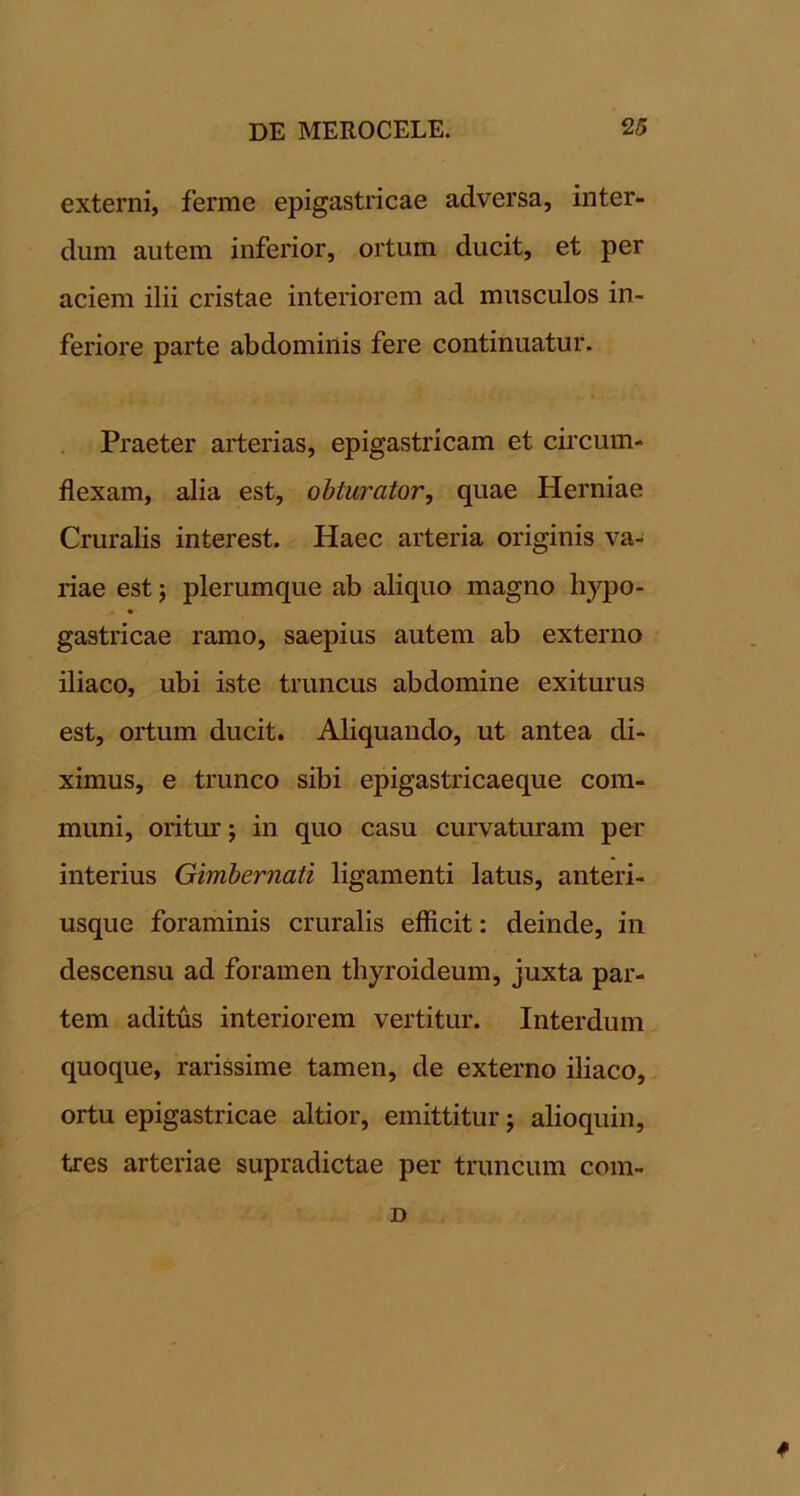 externi, ferme epigastricae adversa, inter- dum autem inferior, ortum ducit, et per aciem ilii cristae interiorem ad musculos in- feriore parte abdominis fere continuatur. Praeter arterias, epigastricam et circum- flexam, alia est, obturator, quae Herniae Cruralis interest. Haec arteria originis va- riae est j plerumque ab aliquo magno hypo- gastricae ramo, saepius autem ab externo iliaco, ubi iste truncus abdomine exiturus est, ortum ducit. Aliquando, ut antea di- ximus, e trunco sibi epigastricaeque com- muni, oritur j in quo casu curvaturam per interius Gimhernati ligamenti latus, anteri- usque foraminis cruralis efficit: deinde, in descensu ad foramen thyroideum, juxta par- tem aditus interiorem vertitur. Interdum, quoque, rarissime tamen, de externo iliaco, ortu epigastricae altior, emittitur; alioquiii, tres arteriae supradictae per truncum com-