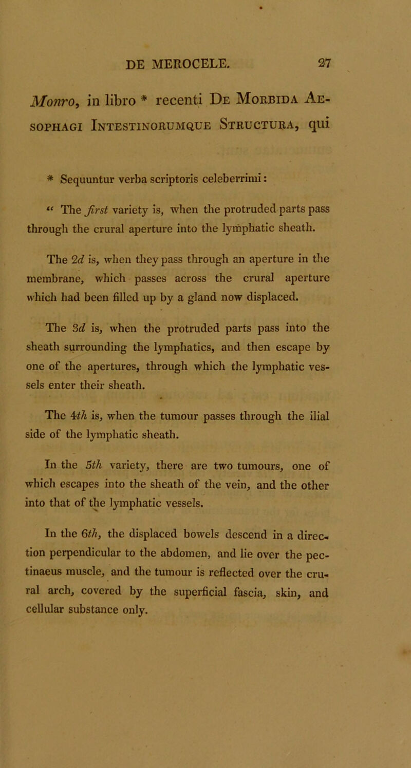 Monro, in libro * recenti De Morbida Ae- sopHAGi Intestinorumque Structura, qui * Sequuntur verba scriptoris celeberrimi; “ The Jirst variety is, when the protruded parts pass through the crural aperture into the lymphatic sheath. The 2c? is, when they pass through an aperture in the membrane, which passes across the crural aperture which had been filled up by a gland now displaced. The 3c? is, when the protruded parts pass into the sheath surrounding the lymphatics, and then escape by one of the apertures, through which the lymphatic ves- sels enter their sheath. The Uh is, when the tumour passes through the ilial side of the lymphatic sheath. In the 5th variety, there are two tumours, one of which escapes into the sheath of the vein, and the other into that of the lymphatic vessels. In the Gth, the displaced bowels descend in a direc- tion perpendicular to the abdomen, and lie over the pec- tinaeus muscle, and the tumour is reflected over the cru- ral arch, covered by the superficial fascia, skin, and cellular substance only.