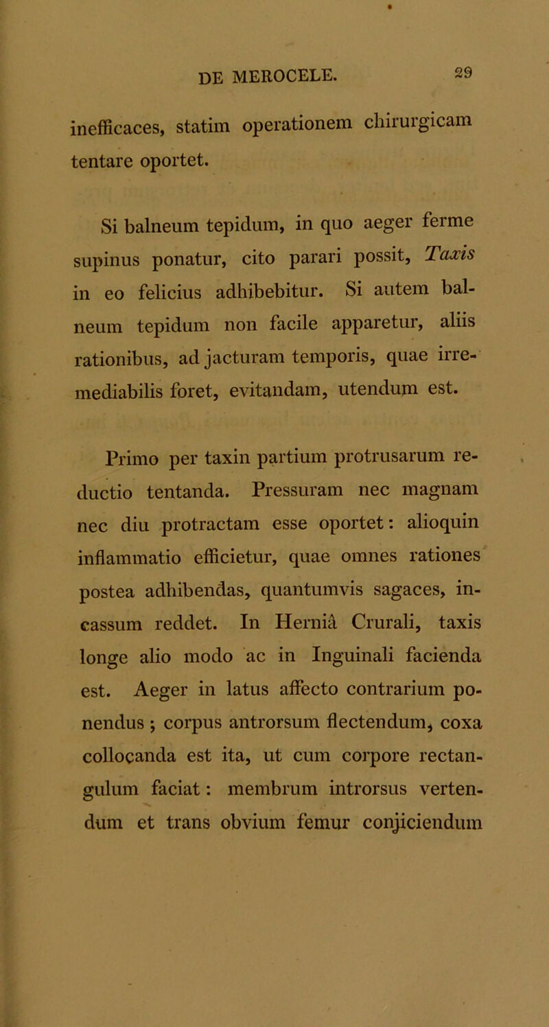 inefficaces, statim operationem chirurgicam tentare oportet. Si balneum tepidum, in quo aeger ferme supinus ponatur, cito parari possit, Taxis in eo felicius adhibebitur. Si autem bal- neum tepidum non facile apparetur, aliis rationibus, ad jacturam temporis, quae irre- mediabilis foret, evitandam, utendum est. Primo per taxin partium protrusarum re- ductio tentanda. Pressuram nec magnam nec diu protractam esse oportet: alioquin inflammatio efficietur, quae omnes rationes postea adhibendas, quantumvis sagaces, in- cassum reddet. In Hernid Crurali, taxis longe alio modo ac in Inguinali facienda est. Aeger in latus affecto contrarium po- nendus ; corpus antrorsum flectendum, coxa collocanda est ita, ut cum corpore rectan- gulum faciat: membrum introrsus verten- dum et trans obvium femur conjiciendum