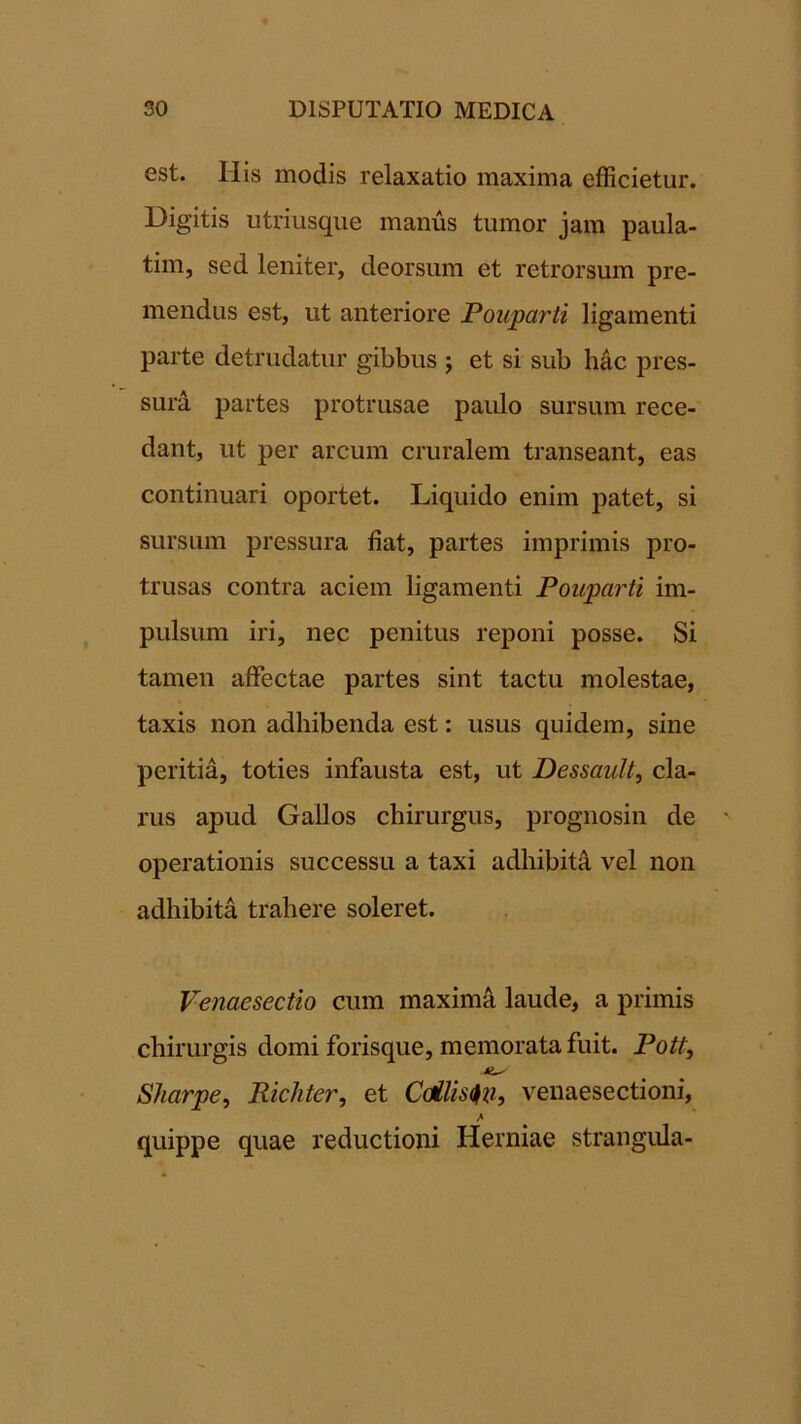 est. His modis relaxatio maxima efficietur. Digitis utriusque manus tumor jam paula- tim, sed leniter, deorsum et retrorsum pre- mendus est, ut anteriore Pouparti ligamenti parte detrudatur gibbus ; et si sub hac pres- sura partes protrusae paulo sursum rece- dant, ut per arcum cruralem transeant, eas continuari oportet. Liquido enim patet, si sursum pressura fiat, partes imprimis pro- trusas contra aciem ligamenti Pouparti im- pulsum iri, nec penitus reponi posse. Si tamen affectae partes sint tactu molestae, taxis non adhibenda est: usus quidem, sine peritia, toties infausta est, ut Dessault, cla- rus apud Gallos chirurgus, prognosin de operationis successu a taxi adhibitA, vel non adhibita trahere soleret. Venaesectio cum maxima laude, a primis chirurgis domi forisque, memorata fuit. Pott, Sharpe^ Richter, et Coilis^xi, venaesectioni, quippe quae reductioni Herniae strangula-