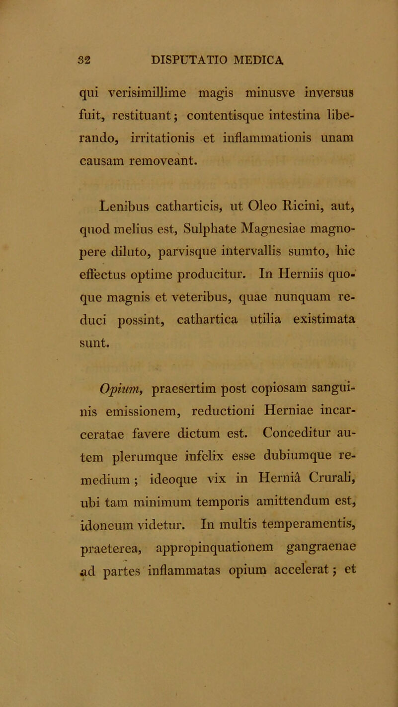 qui verisimillime magis minusve inversus fuit, restituant; contentisque intestina libe- rando, irritationis et inflammationis unam causam removeant. Lenibus catharticis^ ut Oleo Ricini, aut, quod melius est, Sulphate Magnesiae magno- pere diluto, parvisque intervallis sumto, hic effectus optime producitur. In Herniis quo- que magnis et veteribus, quae nunquam re- duci possint, cathartica utilia existimata sunt. Opium, praesertim post copiosam sangui- nis emissionem, reductioni Herniae incar- ceratae favere dictum est. Conceditur au- tem plerumque infelix esse dubiumque re- medium ; ideoque vix in Hernii Crurali, ubi tam minimum temporis amittendum est, idoneum videtur. In multis temperamentis, praeterea, appropinquationem gangraenae ad partes inflammatas opium accelerat 5 et