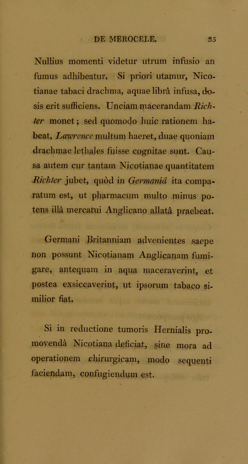Nullius momenti videtur utrum infusio an fumus adhibeatur. Si priori utamur, Nico- tianae tabaci drachma, aquae libr^ infusa, do- sis erit sufficiens. Unciam macerandam Rich~ ter monet; sed quomodo huic rationem ha- beat, Lcewrence multum haeret, duae quoniam drachmae lethales fuisse cognitae sunt. Cau- sa autem cur tantam Nicptianae quantitatem Richter jubet, quod in Qei'manid ita compa- ratum est, ut pharmacum multo minus po- tens ill4 mercatui Anglicanp allati praebeat. Germani Britanniam advenientes saepe npn possunt Nicptianam Anglicanam fumi- gare, antequam in aqua maceraverint, et postea exsiccaverint, ut ipsorum • tabaco si- milior fiat. Si in reductione tumoris Hernialis pro- movendi Nicotiana deficiat, sine mora ad operationem chimi’gicam, modo sequenti faciendam, confugiendum est.
