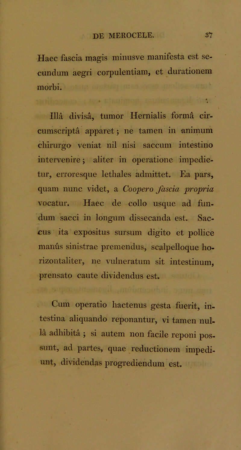 Haec fascia magis miiiusve manifesta est se- cundum aegri corpulentiam, et durationem morbi. Illa divisa, tumor Hernialis formd cii- cumscripta apparet; ne tamen in animum chirurgo veniat nil nisi saccum intestino intervenire; aliter in operatione impedie- tur, erroresque lethales admittet. Ea pars, quam nunc videt, a Coopero fascia propria vocatur. Haec de collo usque ad fun- dum sacci in longum dissecanda est. Sac- cus ita expositus sursum digito et pollice manus sinistrae premendus, scalpelloque ho- rizontaliter, ne vulneratum sit intestinum, prensato caute dividendus est. Cum operatio hactenus gesta fuerit, in- testina aliquando reponantur, vi tamen nul- H adhibita ; si autem non facile reponi pos- sunt, ad partes, quae reductionem impedi- unt, dividendas progrediendum est.