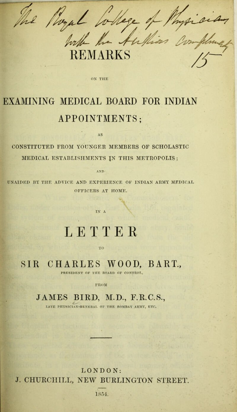 ON THE EXAMINING MEDICAL BOARD FOR INDIAN APPOINTMENTS; AS CONSTITUTED FROM YOUNGER MEMBERS OF SCHOLASTIC MEDICAL ESTABLISHMENTS JN THIS METROPOLIS ; AND UNAIDED BY THE ADVICE AND EXPERIENCE OF INDIAN ARMY MEDICAL OFFICERS AT HOME. IN A LETTER TO SIR CHARLES WOOD, BART., PRESIDENT OF THE BOARD OF CONTROL, FROM JAMES BIRD, M.D., F.R.C.S., LATE PHYSICIAN-GENERAL OF THE BOMBAY ARMY, ETC. LONDON: J. CHURCHILL, NEW BURLINGTON STREET. 1854.