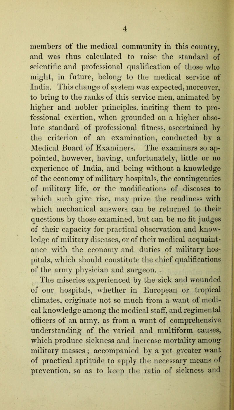 members of the medical community in this country, and was thus calculated to raise the standard of scientific and professional qualification of those who might, in future, belong to the medical service of India. This change of system was expected, moreover, to bring to the ranks of this service men, animated by higher and nobler principles, inciting them to pro- fessional exertion, when grounded on a higher abso- lute standard of professional fitness, ascertained by the criterion of an examination, conducted by a Medical Board of Examiners. The examiners so ap- pointed, however, having, unfortunately, little or no experience of India, and being without a knowledge of the economy of military hospitals, the contingencies of military life, or the modifications of diseases to which such give rise, may prize the readiness with which mechanical answers can be returned to their questions by those examined, but can be no fit judges of their capacity for practical observation and know- ledge of military diseases, or of their medical acquaint- ance with the economy and duties of military hos- pitals, which should constitute the chief qualifications of the army physician and surgeon. The miseries experienced by the sick and wounded of our hospitals, whether in European or tropical climates, originate not so much from a want of medi- cal knowledge among the medical staff, and regimental officers of an army, as from a want of comprehensive understanding of the varied and multiform causes, which produce sickness and increase mortality among military masses ; accompanied by a yet greater want of practical aptitude to apply the necessary means of prevention, so as to keep the ratio of sickness and