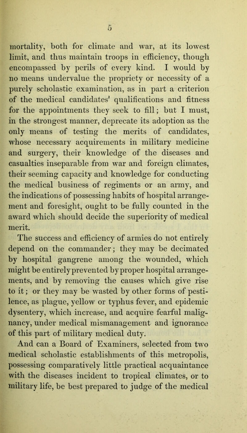 mortality, both for climate and war, at its lowest limit, and thus maintain troops in efficiency, though encompassed by perils of every kind. I would by no means undervalue the propriety or necessity of a purely scholastic examination, as in part a criterion of the medical candidates1 qualifications and fitness for the appointments they seek to fill; but I must, in the strongest manner, deprecate its adoption as the only means of testing the merits of candidates, whose necessary acquirements in military medicine and surgery, their knowledge of the diseases and casualties inseparable from war and foreign climates, their seeming capacity and knowledge for conducting the medical business of regiments or an army, and the indications of possessing habits of hospital arrange- ment and foresight, ought to be fully counted in the award which should decide the superiority of medical merit. The success and efficiency of armies do not entirely depend on the commander; they may be decimated by hospital gangrene among the wounded, which might be entirely prevented by proper hospital arrange- ments, and by removing the causes wdiich give rise to it; or they may be wasted by other forms of pesti- lence, as plague, yellow or typhus fever, and epidemic dysentery, which increase, and acquire fearful malig- nancy, under medical mismanagement and ignorance of this part of military medical duty. And can a Board of Examiners, selected from two medical scholastic establishments of this metropolis, possessing comparatively little practical acquaintance with the diseases incident to tropical climates, or to military life, be best prepared to judge of the medical