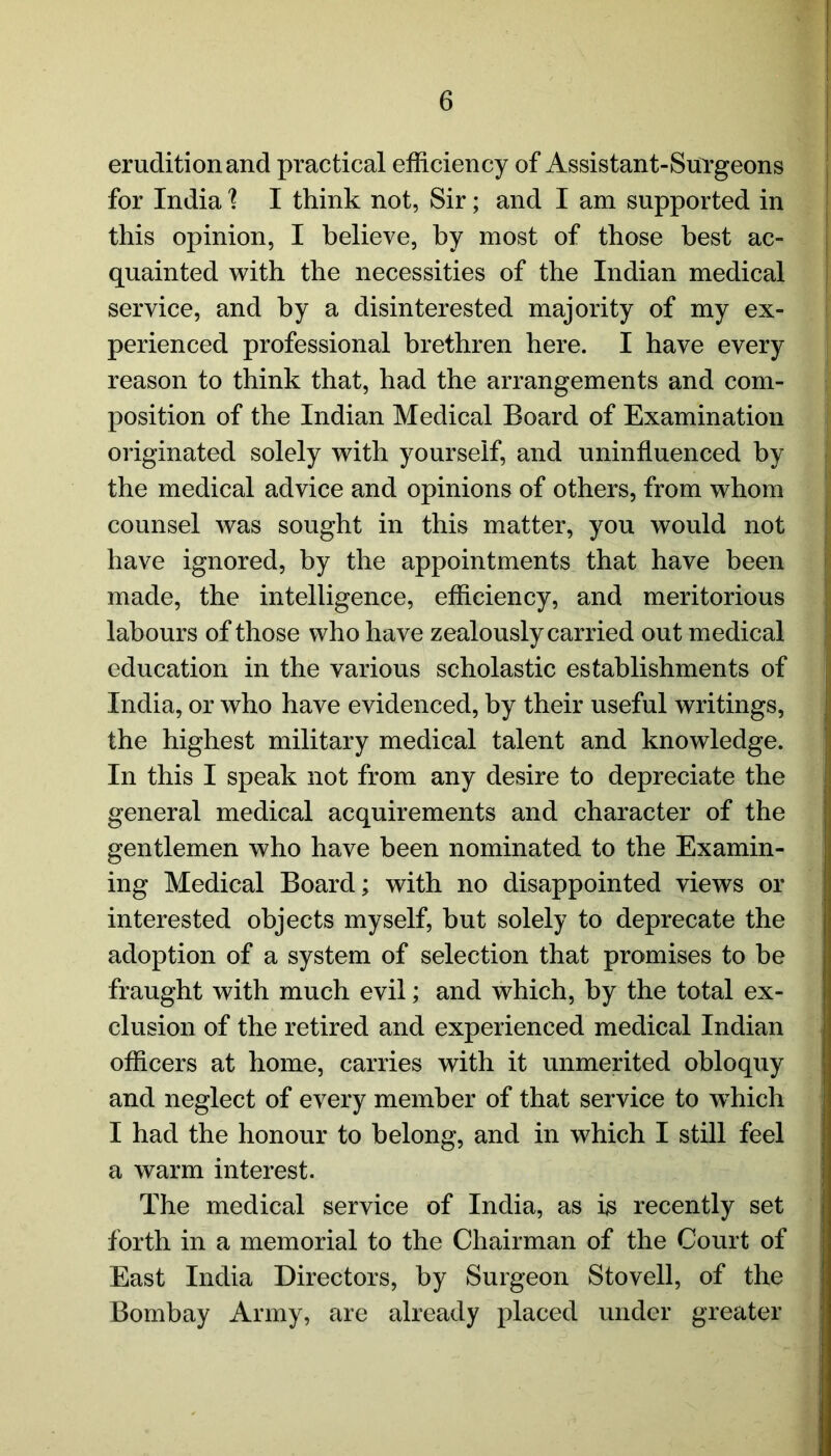 erudition and practical efficiency of Assistant-Surgeons for India 1 I think not, Sir; and I am supported in this opinion, I believe, by most of those best ac- quainted with the necessities of the Indian medical service, and by a disinterested majority of my ex- perienced professional brethren here. I have every reason to think that, had the arrangements and com- position of the Indian Medical Board of Examination originated solely with yourself, and uninfluenced by the medical advice and opinions of others, from whom counsel was sought in this matter, you would not have ignored, by the appointments that have been made, the intelligence, efficiency, and meritorious labours of those who have zealously carried out medical education in the various scholastic establishments of India, or who have evidenced, by their useful writings, the highest military medical talent and knowledge. In this I speak not from any desire to depreciate the general medical acquirements and character of the gentlemen who have been nominated to the Examin- ing Medical Board; with no disappointed views or interested objects myself, but solely to deprecate the adoption of a system of selection that promises to be fraught with much evil; and which, by the total ex- clusion of the retired and experienced medical Indian officers at home, carries with it unmerited obloquy and neglect of every member of that service to wdiich I had the honour to belong, and in which I still feel a warm interest. The medical service of India, as is recently set forth in a memorial to the Chairman of the Court of East India Directors, by Surgeon Stovell, of the Bombay Army, are already placed under greater