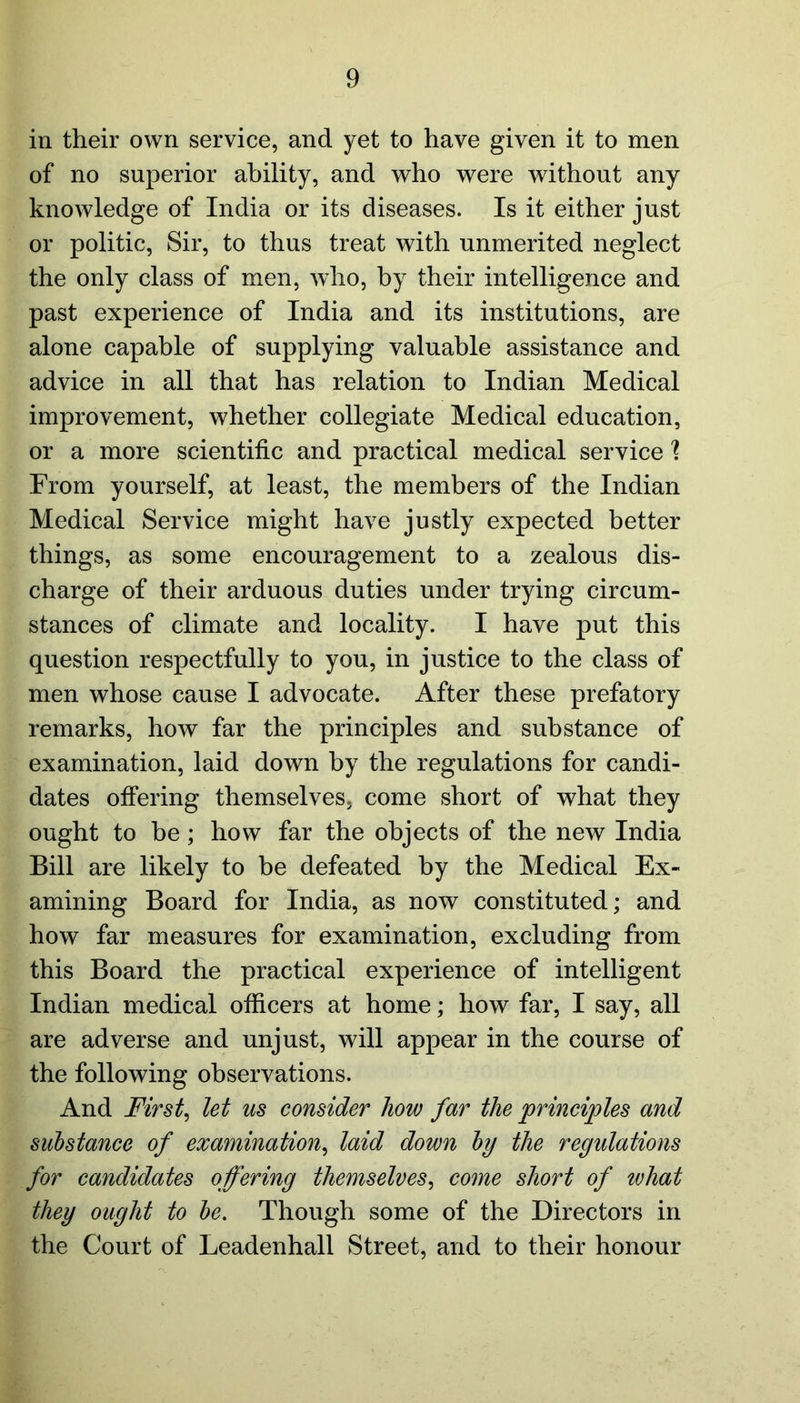 in their own service, and yet to have given it to men of no superior ability, and who were without any knowledge of India or its diseases. Is it either just or politic, Sir, to thus treat with unmerited neglect the only class of men, who, by their intelligence and past experience of India and its institutions, are alone capable of supplying valuable assistance and advice in all that has relation to Indian Medical improvement, whether collegiate Medical education, or a more scientific and practical medical service \ From yourself, at least, the members of the Indian Medical Service might have justly expected better things, as some encouragement to a zealous dis- charge of their arduous duties under trying circum- stances of climate and locality. I have put this question respectfully to you, in justice to the class of men whose cause I advocate. After these prefatory remarks, how far the principles and substance of examination, laid down by the regulations for candi- dates offering themselves, come short of what they ought to be ; how far the objects of the new India Bill are likely to be defeated by the Medical Ex- amining Board for India, as now constituted; and how far measures for examination, excluding from this Board the practical experience of intelligent Indian medical officers at home; how far, I say, all are adverse and unjust, will appear in the course of the following observations. And First, let us consider how far the principles and substance of examination, laid down by the regulations for candidates offering themselves, come short of what they ought to be. Though some of the Directors in the Court of Leadenhall Street, and to their honour