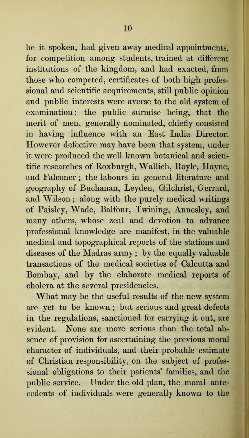 be it spoken, had given away medical appointments, for competition among students, trained at different institutions of the kingdom, and had exacted, from those who competed, certificates of both high profes- sional and scientific acquirements, still public opinion and public interests were averse to the old system of examination: the public surmise being, that the merit of men, generally nominated, chiefly consisted in having influence with an East India Director. However defective may have been that system, under it were produced the well known botanical and scien- tific researches of Roxburgh, Wallich, Royle, Hayne, and Falconer; the labours in general literature and geography of Buchanan, Leyden, Gilchrist, Gerrard, and Wilson; along with the purely medical writings of Paisley, Wade, Balfour, Twining, Annesley, and many others, whose zeal and devotion to advance professional knowledge are manifest, in the valuable medical and topographical reports of the stations and diseases of the Madras army; by the equally valuable transactions of the medical societies of Calcutta and Bombay, and by the elaborate medical reports of cholera at the several presidencies. What may be the useful results of the new system are yet to be known; but serious and great defects in the regulations, sanctioned for carrying it out, are evident. None are more serious than the total ab- sence of provision for ascertaining the previous moral character of individuals, and their probable estimate of Christian responsibility, on the subject of profes- sional obligations to their patients’ families, and the public service. Under the old plan, the moral ante- cedents of individuals were generally known to the