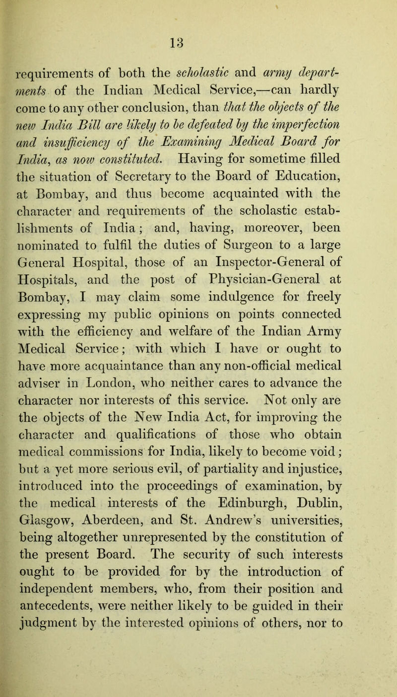 requirements of both the scholastic and army depart- ments of the Indian Medical Service,—can hardly come to any other conclusion, than that the objects of the new India Bill are likely to he defeated by the imperfection and insufficiency of the Examining Medical Board for India, as now constituted. Having for sometime filled the situation of Secretary to the Board of Education, at Bombay, and thus become acquainted with the character and requirements of the scholastic estab- lishments of India; and, having, moreover, been nominated to fulfil the duties of Surgeon to a large General Hospital, those of an Inspector-General of Hospitals, and the post of Physician-General at Bombay, I may claim some indulgence for freely expressing my public opinions on points connected with the efficiency and welfare of the Indian Army Medical Service; with which I have or ought to have more acquaintance than any non-official medical adviser in London, who neither cares to advance the character nor interests of this service. Not only are the objects of the New India Act, for improving the character and qualifications of those who obtain medical commissions for India, likely to become void; but a yet more serious evil, of partiality and injustice, introduced into the proceedings of examination, by the medical interests of the Edinburgh, Dublin, Glasgow, Aberdeen, and St. Andrew’s universities, being altogether unrepresented by the constitution of the present Board. The security of such interests ought to be provided for by the introduction of independent members, who, from their position and antecedents, were neither likely to be guided in their judgment by the interested opinions of others, nor to
