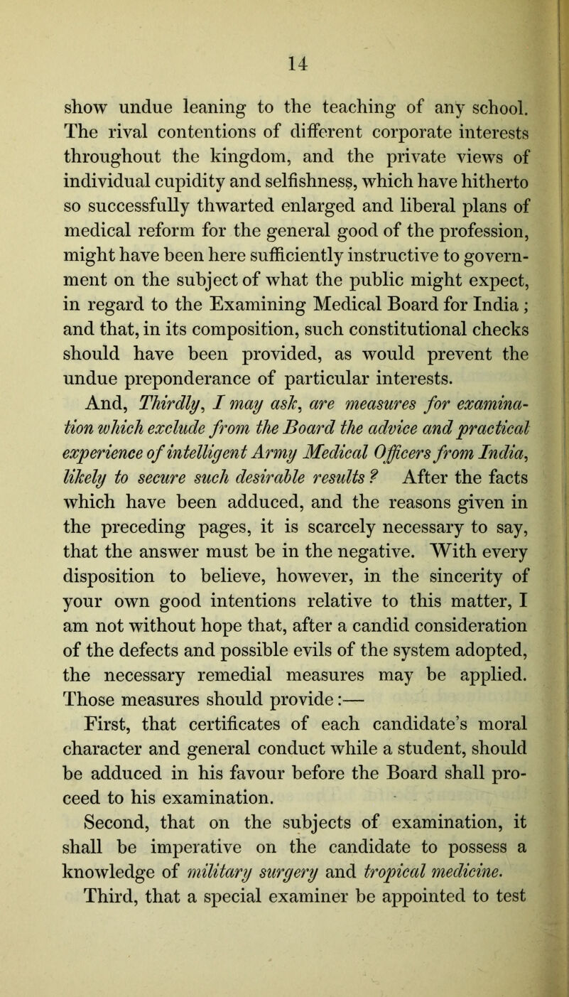 show undue leaning to the teaching of any school. The rival contentions of different corporate interests throughout the kingdom, and the private views of individual cupidity and selfishness, which have hitherto so successfully thwarted enlarged and liberal plans of medical reform for the general good of the profession, might have been here sufficiently instructive to govern- ment on the subject of what the public might expect, in regard to the Examining Medical Board for India ; and that, in its composition, such constitutional checks should have been provided, as would prevent the undue preponderance of particular interests. And, Thirdly, I may ask, are measures for examina- tion which exclude from the Board the advice and 'practical experience of intelligent Army Medical Officers from India, likely to secure such desirable results ? After the facts which have been adduced, and the reasons given in the preceding pages, it is scarcely necessary to say, that the answer must be in the negative. With every disposition to believe, however, in the sincerity of your own good intentions relative to this matter, I am not without hope that, after a candid consideration of the defects and possible evils of the system adopted, the necessary remedial measures may be applied. Those measures should provide:— First, that certificates of each candidate’s moral character and general conduct while a student, should be adduced in his favour before the Board shall pro- ceed to his examination. Second, that on the subjects of examination, it shall be imperative on the candidate to possess a knowledge of military surgery and tropical medicine. Third, that a special examiner be appointed to test