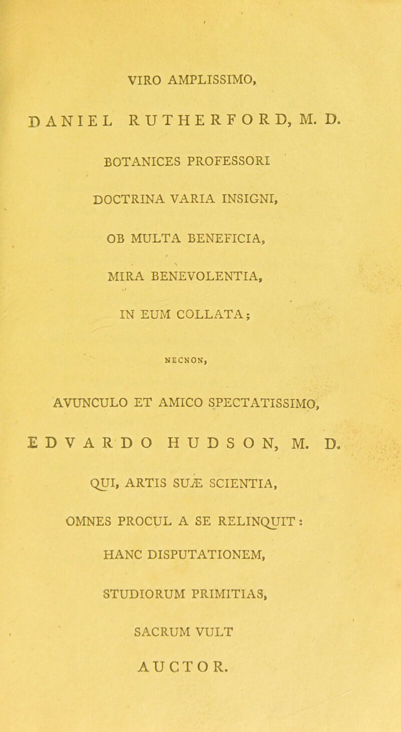 VIRO AMPLISSIMO, DANIEL RUTHERFORD, M. D BOTANICES PROFESSORI DOCTRINA VARIA INSIGNI, OB MULTA BENEFICIA, MIRA BENEVOLENTIA, IN EUM COLLATA; NECNON, AVUNCULO ET AMICO SPECTATISSIMO, EDVARDO HUDSON, M. D QUI, ARTIS SUiE SCIENTIA, OMNES PROCUL A SE RELINQUIT: HANC DISPUTATIONEM, STUDIORUM PRIMITIAS, SACRUM VULT AUCTO R