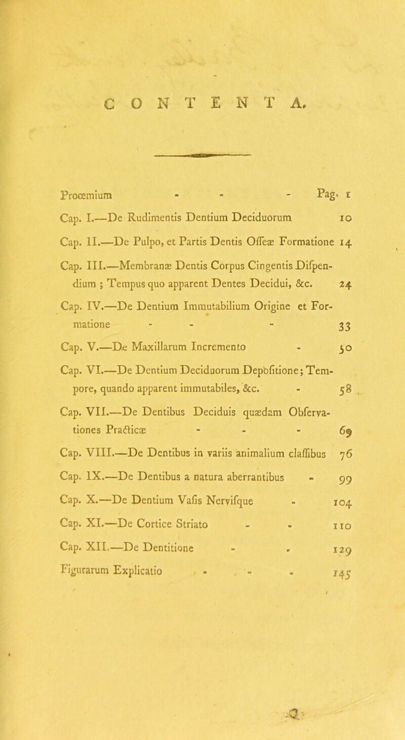 Prooemium - - Pag. £ Cap. I.—De Rudimentis Dentium Deciduorum io Cap. II.—De Pulpo, et Partis Dentis Ofleae Formatione 14 Cap. III.—Membranae Dentis Corpus Cingentis Difpen- dium ; Tempus quo apparent Dentes Decidui, &c. 24 Cap. IV.—De Dentium Immutabilium Origine et For- matione - - 33 Cap. V.—De Maxillarum Incremento - 30 Cap. VI.—De Dentium Deciduorum Depbfltione; Tem- pore, quando apparent immutabiles, &c. - 58 Cap. VII.—De Dentibus Deciduis quaedam Obfcrva- tiones Prafticae 69 Cap. VIII.—De Dentibus in variis animalium claffibus 76 Cap. IX.—De Dentibus a natura aberrantibus - 99 Cap. X.—De Dentium Vafis Neryifque - 104 Cap. XI.—De Cortice Striato - » no Cap. XII.—De Dentitione - . 129 Figurarum Explicatio , - . - . jac