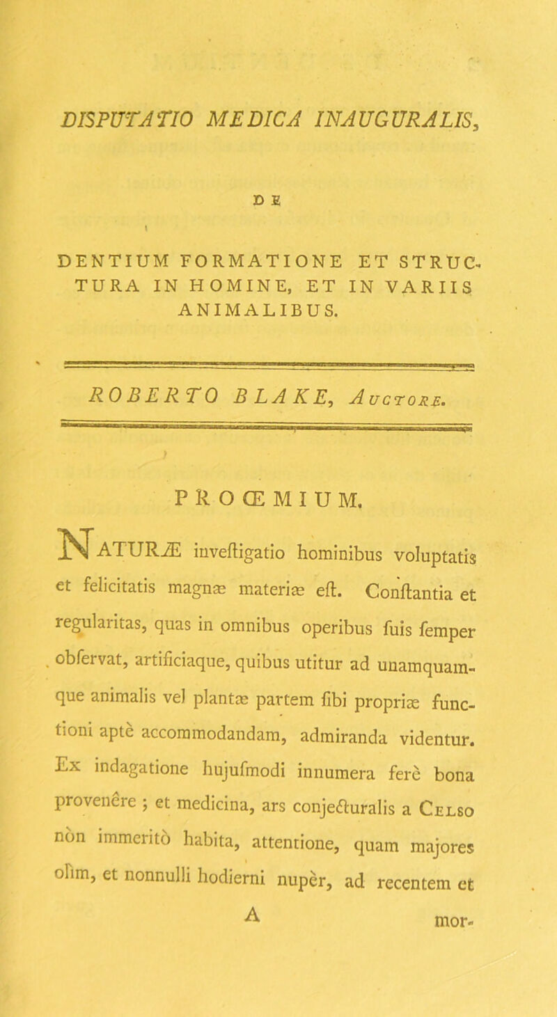 D E I DENTIUM FORMATIONE ET STRUC- TURA IN HOMINE, ET IN VARIIS ANIMALIBUS. ROBERTO BLAKE, Auctore. PiOCEMIUM, J^ATURiE invefligatio hominibus voluptatis et felicitatis magnae materiae efl. Conflantia et regularitas, quas in omnibus operibus fuis femper obfervat, artificiaque, quibus utitur ad unamquam- que animalis vel planta? partem fibi proprise func- tioni apte accommodandam, admiranda videntur. Ex indagatione hujufmodi innumera fere bona provenere ; et medicina, ars conjecturalis a Celso non immerito habita, attentione, quam majores olirn, et nonnulli hodierni nuper, ad recentem et A mor-