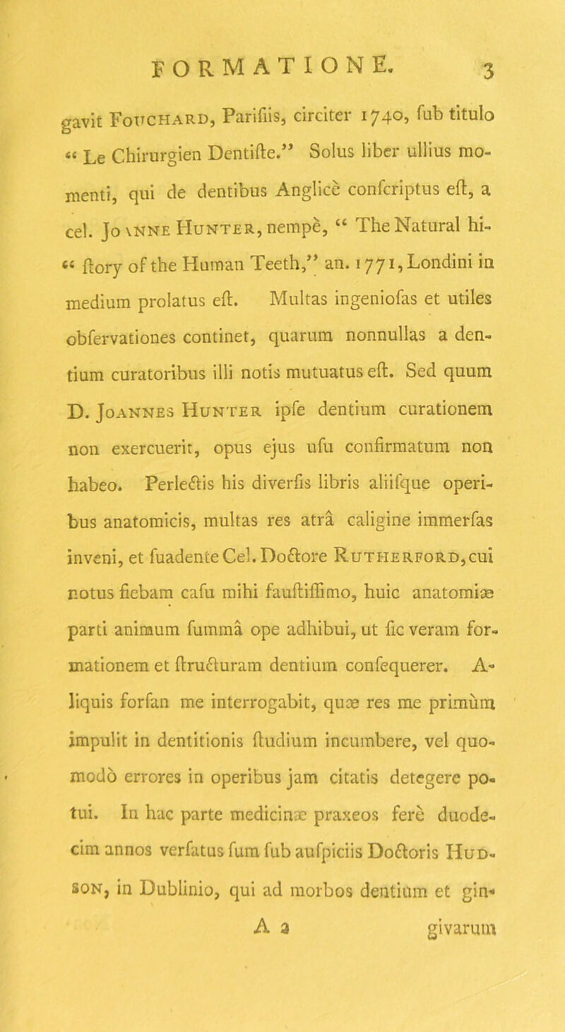 gavit Fottchard, Parifiis, circiter 1740, fub titulo “ Le Chirurgien Dentifte.” Solus liber ullius mo- menti, qui de dentibus Anglice confcriptus eft, a cel. Jo\NNE Hunter, nempe, “ TheNatural hi- « ftory ofthe Human Teeth,” an. i77i,Londini in medium prolatus eft. Multas ingeniofas et utiles obfervationes continet, quarum nonnullas a den- tium curatoribus illi notis mutuatus eft. Sed quum D. Joannes Hunter ipfe dentium curationem non exercuerit, opus ejus ufu confirmatum non habeo. Perleftis his diverfis libris aliifque operi- bus anatomicis, multas res atra caligine immerfas inveni, et fuadenteCel.Do&ore Rutherford,cui notus fiebam cafu mihi fauftiflimo, huic anatomiae parti animum fumma ope adhibui, ut fic veram for- mationem et ftnnfturam dentium confequerer. A- liquis forfan me interrogabit, quae res mc primum impulit in dentitionis ftudium incumbere, vel quo- modo errores in operibus jam citatis detegere po- tui. In hac parte medicinae praxeos fere duode- cim annos verfatus fum fub aufpiciis Doftoris Hud- son, in Dublinio, qui ad morbos dentium et gin* A a givarum