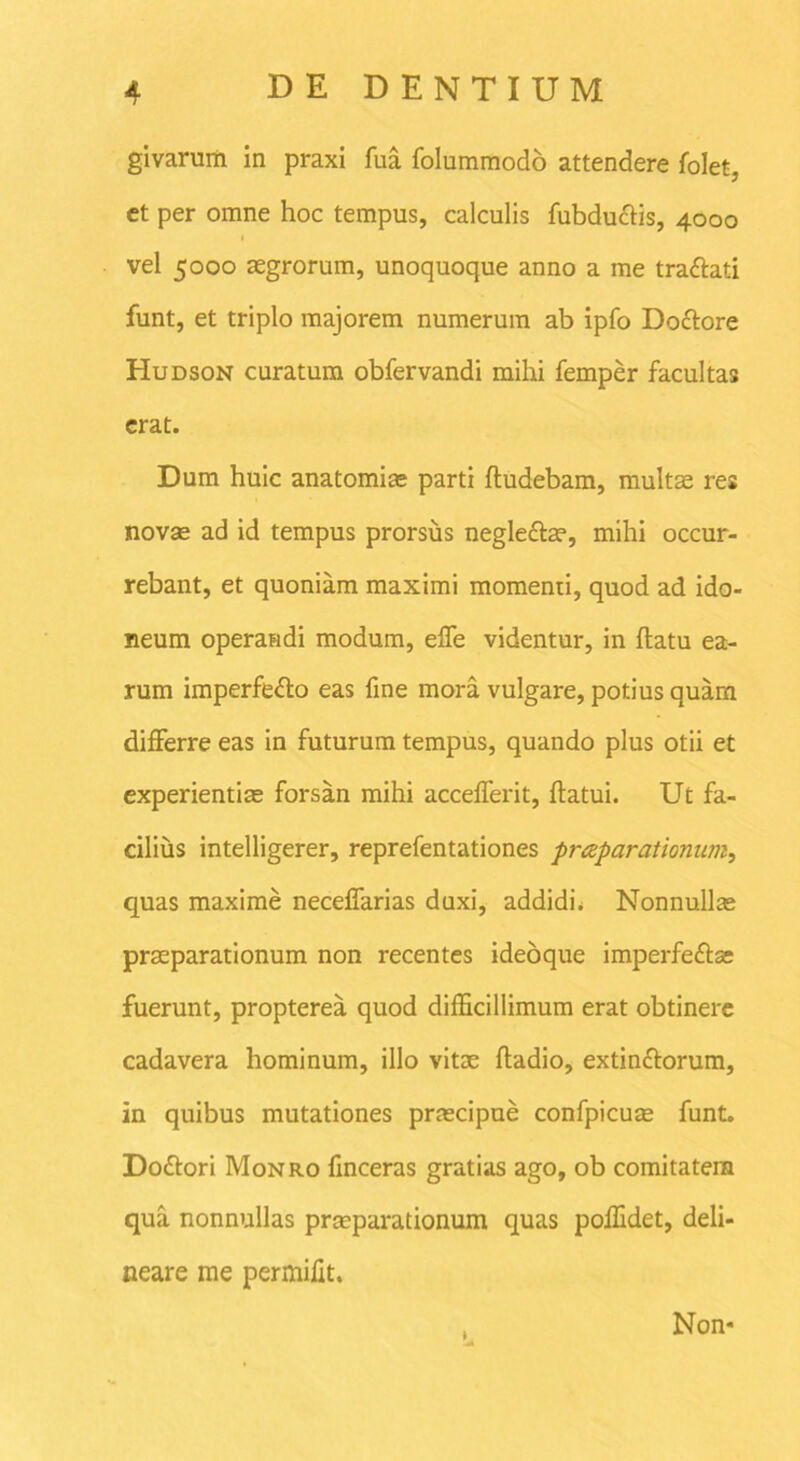 givarum in praxi fua folummodo attendere folet, et per omne hoc tempus, calculis fubductis, 4000 vel 5000 aegrorum, unoquoque anno a me traCtati funt, et triplo majorem numerum ab ipfo DoCtore Hudson curatum obfervandi mihi femper facultas erat. Dum huic anatomice parti fludebam, multae res novae ad id tempus prorsus negleCtas, mihi occur- rebant, et quoniam maximi momenti, quod ad ido- neum operandi modum, effe videntur, in flatu ea- rum imperfecto eas fine mora vulgare, potius quam differre eas in futurum tempus, quando plus otii et experientias forsan mihi accefferit, flatui. Ut fa- cilius intelligerer, reprefentationes praparationum, quas maxime neceffarias duxi, addidi. Nonnullas praeparationum non recentes ideoque imperfeffas fuerunt, propterea quod difficillimum erat obtinere cadavera hominum, illo vitae fladio, extinfforum, in quibus mutationes praecipue confpicute funt. Dodtori Monro finceras gratias ago, ob comitatem qua nonnullas praeparationum quas poffidet, deli- neare me permifit. Non*