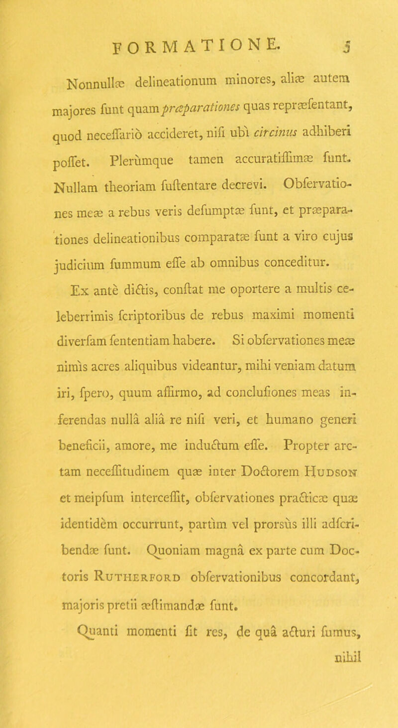 Nonnullte delineationum minores, alite autem majores funt quum prreparationes quas reprae lentant, quod neceflario accideret, nifi ubi circinus adhiberi pollet. Plerumque tamen accuratiffimas funt. Nullam theoriam fullentare decrevi. Obfervatio- nes mete a rebus veris defumptte funt, et praepara- tiones delineationibus comparatae funt a viro cujus judicium fummum elfe ab omnibus conceditur. Ex ante di&is, confiat me oportere a multis ce- leberrimis fcriptoribus de rebus maximi momenti diverfam fententiam habere. Si obfervationes mete nimis acres aliquibus videantur, mihi veniam datum iri, fpero, quum affirmo, ad conclufiones meas in- ferendas nulla alia re nifi veri, et humano generi beneficii, amore, me indu&um effe. Propter arc- tam neceffitudinem quas inter Do&o.rem Hudson et meipfum interceffit, obfervationes pra&icte quas identidem occurrunt, partim vel prorsus illi adfcri- bendte funt. Ouoniam magna ex parte cum Doc- toris Rutherford obfervationibus concordant, majoris pretii tefiimandas funt. Quanti momenti fit res? de qua afturi fumus, nihil