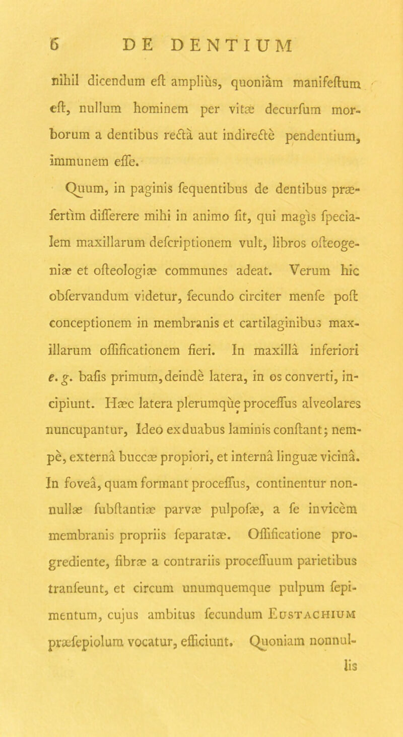 nihil dicendum eft amplius, quoniam manifeflum eft, nullum hominem per vitee decurfum mor- borum a dentibus recla aut indirefte pendentium, immunem elTe. Quum, in paginis fequentibus de dentibus prae- fertlm difterere mihi in animo fit, qui magis fpecia- lem maxillarum deferiptionem vult, libros ofteoge- niae et ofteologi® communes adeat. Verum hic obfervandum videtur, fecundo circiter menfe poft conceptionem in membranis et cartilaginibus max- illarum ofiificationem fieri. In maxilla inferiori e.g. bafis primum, deinde latera, in os converti, in- cipiunt. Haec latera plerumque procefius alveolares nuncupantur, Ideo ex duabus laminis conflant; nem- pe, externa buccae propiori, et interna linguae vicina. In fovea, quam formant proceflus, continentur non- nullae fubflantiae parvae pulpofae, a fe invicem membranis propriis feparatae. Oflificatione pro- grediente, fibrae a contrariis procefluum parietibus tranfeunt, et circum unumquemque pulpum fepi- mentum, cujus ambitus fecundum Eustachium proefepiolura vocatur, efficiunt. Quoniam nonnul- lis