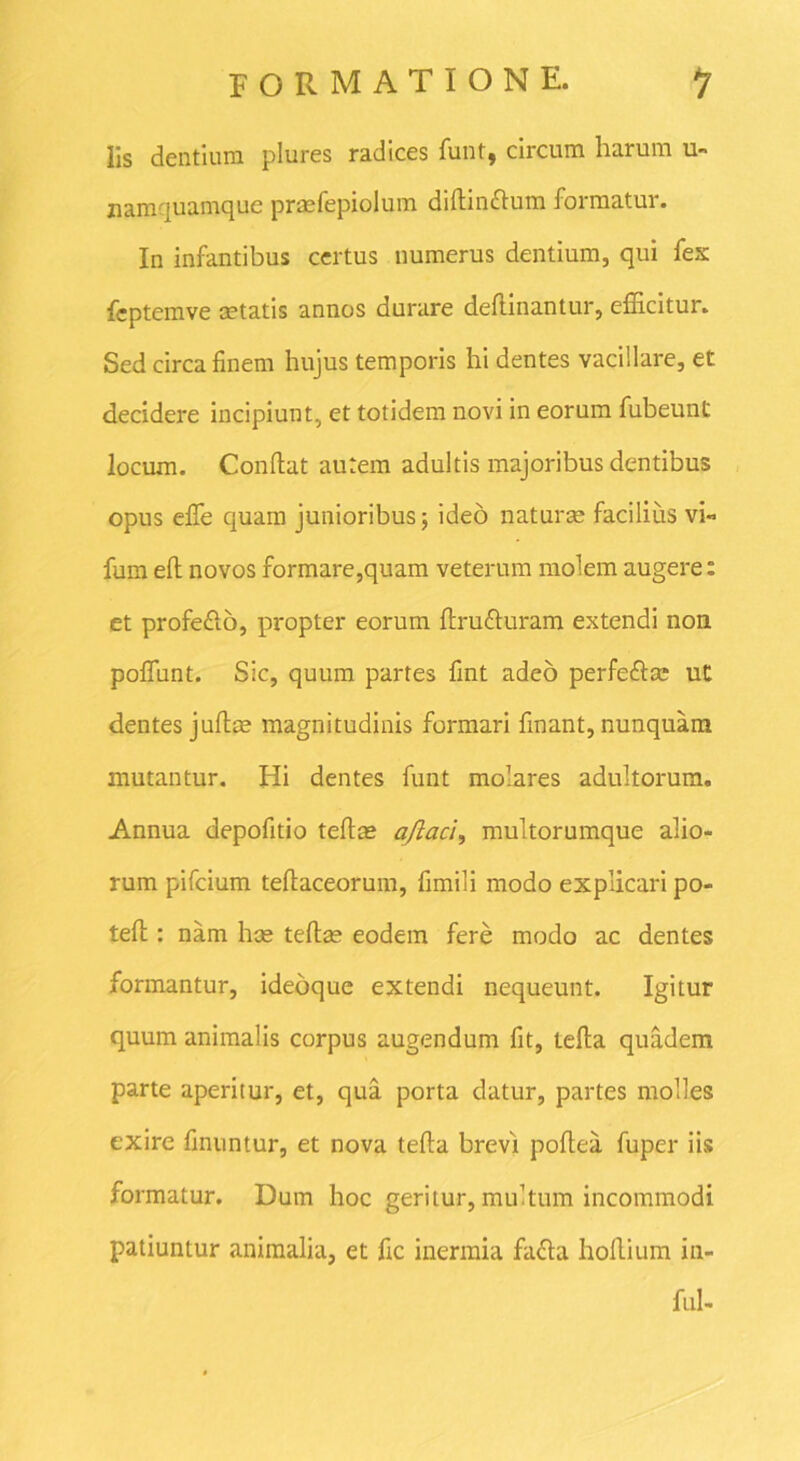 lis dentium plures radices funt, circum harum u- nam quamque praefepiolum difiinftum formatur. In infantibus certus numerus dentium, qui fex fcptemve cetatis annos durare deftinantur, efficitur. Sed circa finem hujus temporis hi dentes vacillare, et decidere incipiunt, et totidem novi in eorum fubeunt locum. Confiat autem adultis majoribus dentibus opus efie quam junioribus; ideo naturae facilius vi» fum eft novos formare,quam veterum molem augere: et profe&o, propter eorum firufruram extendi non polfunt. Sic, quum partes fint adeo perfeftae ut dentes jufiae magnitudinis formari finant, nunquam mutantur. Hi dentes funt molares adultorum. Annua depofitio tefiae aflacl, multorumque alio- rum pifcium tefiaceorum, fimili modo explicari po- tefi : nam hae tefiae eodem fere modo ac dentes formantur, ideoque extendi nequeunt. Igitur quum animalis corpus augendum fit, tefta quadem parte aperitur, et, qua porta datur, partes molles exire finuntur, et nova tefia brevi pofiea fuper iis formatur. Dum hoc geritur, multum incommodi patiuntur animalia, et fic inermia fafta hoflium in- fui-