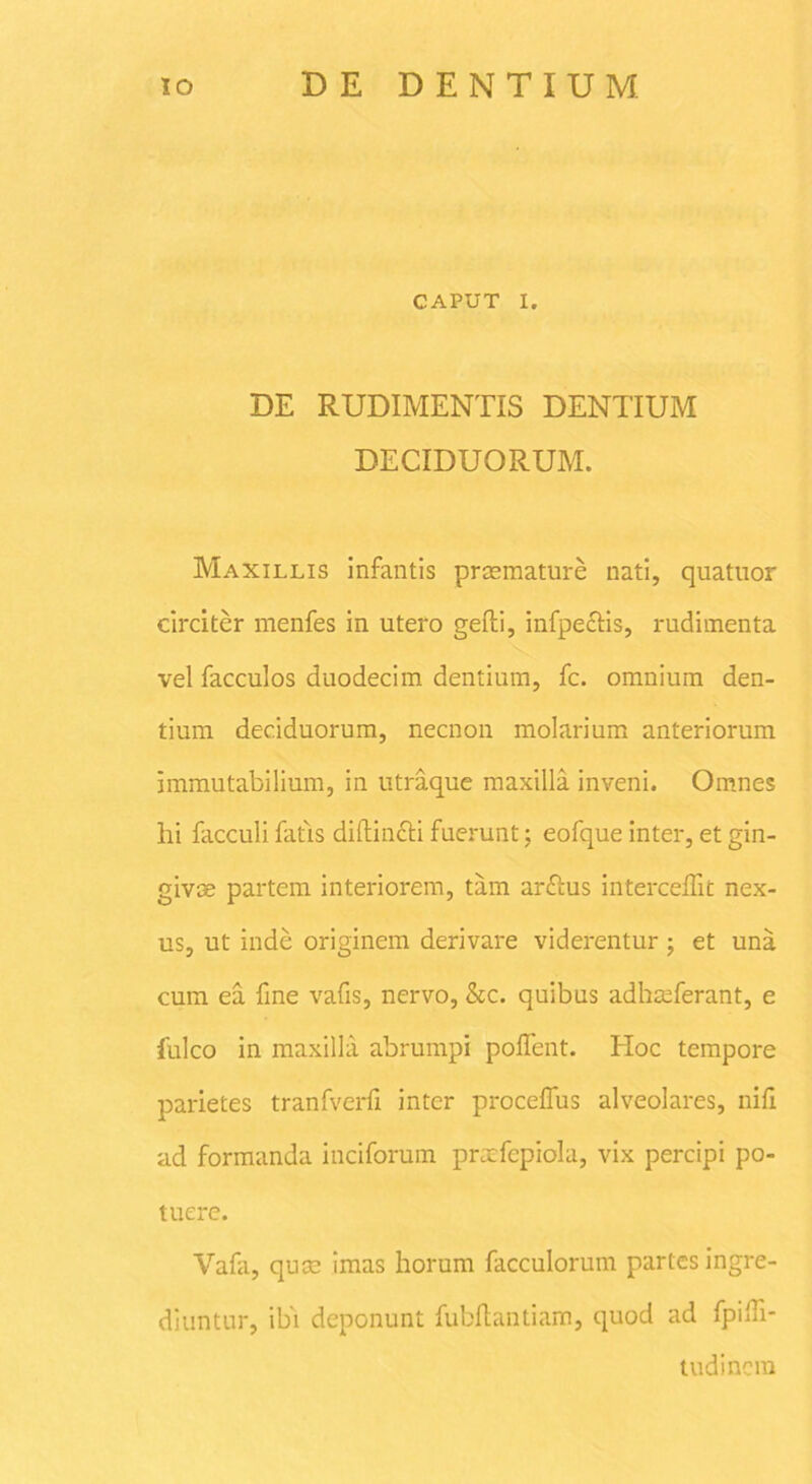 CAPUT I. DE RUDIMENTIS DENTIUM DECIDUORUM. Maxillis infantis praemature nati, quatuor circiter menfes in utero gefti, infpectis, rudimenta vel facculos duodecim dentium, fc. omnium den- tium deciduorum, necnon molarium anteriorum immutabilium, in utraque maxilla inveni. Omnes hi facculi fatis diftin&i fuerunt; eofque inter, et gin- givae partem interiorem, tam arftus intercedit nex- us, ut inde originem derivare viderentur; et una cum ea fine vafis, nervo, &c. quibus adhaeferant, e fulco in maxilla abrumpi podent. Hoc tempore parietes tranfverd inter procedus alveolares, nid ad formanda inciforum pratfcpiola, vix percipi po- tuere. Vafa, quae imas horum facculorum partes ingre- diuntur, ibi deponunt fubdantiam, quod ad fpidi- tudincra