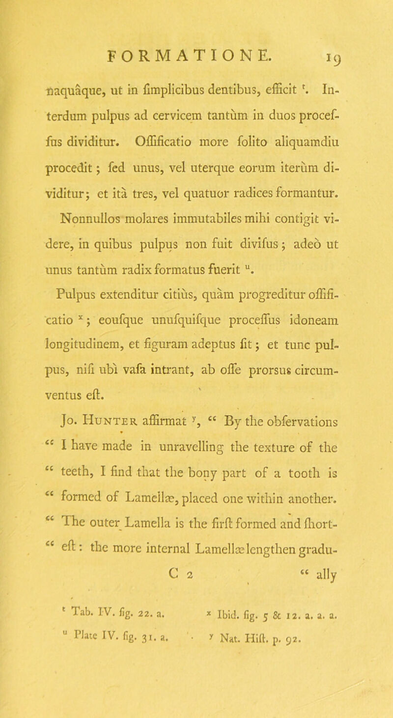 >9 naquaque, ut in fimplicibus dentibus, efficit '. In- terdum pulpus ad cervicem tantum in duos procef- fns dividitur. Offificatio more folito aliquamdiu procedit; fed unus, vel uterque eorum iterum di- viditur; et ita tres, vel quatuor radices formantur. Nonnullos molares immutabiles mihi contigit vi- dere, in quibus pulpus non fuit divifus; adeo ut unus tantum radix formatus fuerit u. Pulpus extenditur citius, quam progreditur offifi- catio x; eoufque unufquifque proceffus idoneam longitudinem, et figuram adeptus fit; et tunc pul- pus, nifi ubi vafa intrant, ab offe prorsus circum- ventus eft. Jo. Hunter affirmat y, “ By the obfervations <c I have made in unravelling the texture of the cc teeth, I find that the bony part of a tooth is “ formed of Lamellm, placed one within another. <s The outer Lamella is the firft formed and fhort- cc efl: the more internal Lamellmlcngthen gradu- C 2 “ ally Tab. IV. fig. 22. a. x Ibid. fig. 5 & 12. a. a. a.