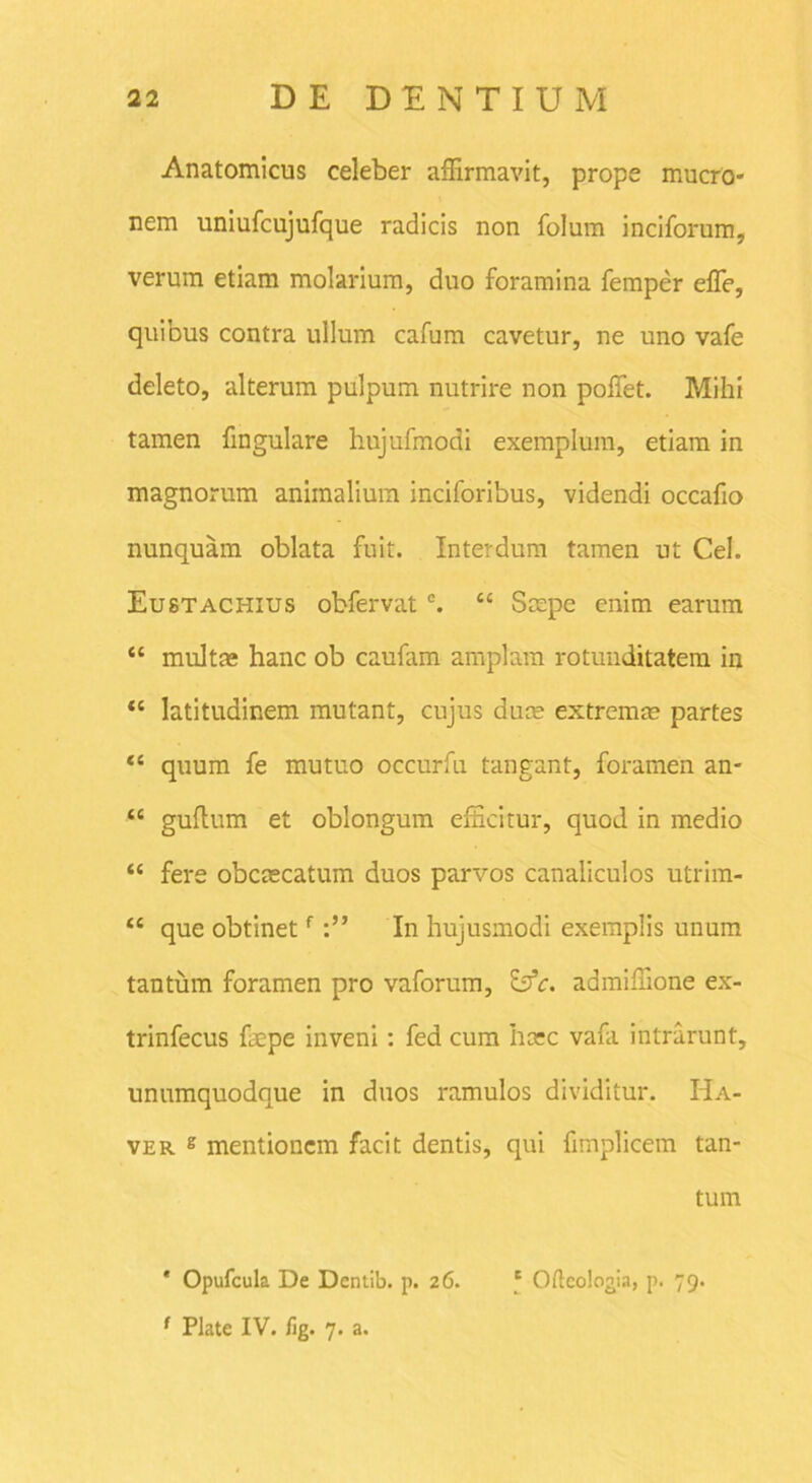 Anatomicus celeber affirmavit, prope mucro- nem uniufcujufque radicis non folum inciforum, verum etiam molarium, duo foramina femper effe, quibus contra ullum cafum cavetur, ne uno vafe deleto, alterum pulpum nutrire non polfet. Mihi tamen fingulare hujufmodi exemplum, etiam in magnorum animalium inciforibus, videndi occafio nunquam oblata fuit. Interdum tamen ut Cei. Eustachius obfervat c. “ Scepe enim earum “ multas hanc ob caufam amplam rotunditatem in “ latitudinem mutant, cujus duce extremce partes “ quum fe mutuo occurfu tangant, foramen an- “ guflum et oblongum efficitur, quod in medio “ fere obcascatum duos parvos canaliculos utrim- “ que obtinetfIn hujusmodi exemplis unum tantum foramen pro vaforum, &c. admiffione ex- trinfecus ftepe inveni : fed cum hcec vafa intrarunt, unumquodque in duos ramulos dividitur. Ha- ver g mentionem facit dentis, qui fimplicem tan- tum ' Opufcula De Dentib. p. 26. f Oftcologia, p. 79. f Piate IV. fig. 7. a.