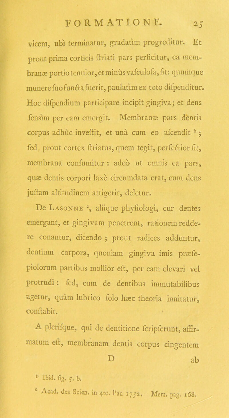 vicem, ubi terminatur, gradatim progreditur. Et prout prima corticis ftriati pars perficitur, ea mem- branee portio tenuior, et minus vafculofa, fit: quumque munere fuofun&a fuerit, paulatimex toto difpenditur. Hoc difpendium participare incipit gingiva; et dens fensim per eam emergit. Membranae pars dentis corpus adhuc inveflit, et una cum eo afeendit b j fedr prout cortex firiatus, quem tegit, perfe&ior fit, membrana confumitur : adeo ut omnis ea pars, quae dentis corpori laxe circumdata erat, cum dens juftam altitudinem attigerit, deletur. De Lasonne c, aliique phyfiologi, cur dentes emergant, et gingivam penetrent, rationem redde- re conantur, dicendo ; prout radices adduntur, dentium corpora, quoniam gingiva imis prsfe- piolorum partibus mollior eft, per eam elevari vel protrudi: fed, cum de dentibus immutabilibus agetur, quam lubrico folo heee theoria innitatur, conflabit. A plerifque, qui de dentitione fcripferunt, affir- matum eft, membranam dentis corpus cingentem E> ab b Ibid. lig. 5. b. c Acad. des Scien. in 4to. l’an 1752. Mem. pag. 168.