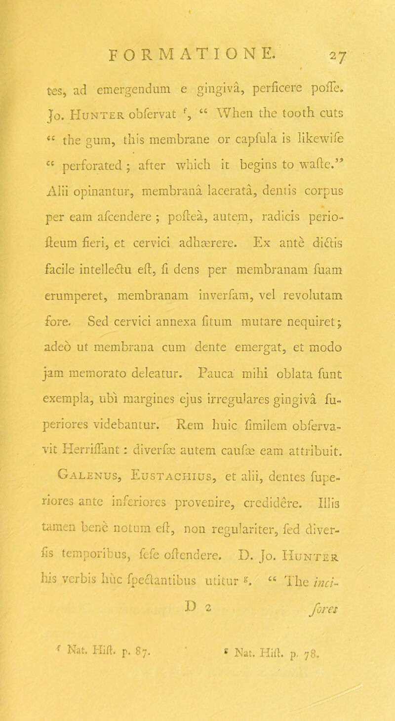 Ces, ad emergendum e gingiva, perficere pofie. Jo. Hunter odfervat f, “ When the tooth cuts “ the gum, this membrane or capfula is likewife cc perforated ; after which it begins to wafte.” Alii opinantur, membrana lacerata, demis corpus per eam afcendere ; pofiea, autem, radicis perio- fieum fieri, et cervici adhmrere. Ex ante di£Hs facile inteileclu eft, fi dens per membranam fuam erumperet, membranam inverfam, vel revolutam fore. Sed cervici annexa fitum mutare nequiret j adeo ut membrana cum dente emergat, et modo jam memorato deleatur. Pauca mihi oblata funt exempla, ubi margines ejus irregulares gingiva fu- periores videbantur. Rem huic fimilem obferva- vit Herrifiant: diverfse autem caufce eam attribuit. Galenus, Eustachius, et alii, dentes fupe- riores ante inferiores provenire, credidere. Illi3 tamen bene notum efr, non regulariter, fed diver- fis temporibus, fefe oficndere. D. Jo. Hunter his verbis huc fpeaantibus utitur s. “ The inci- H 2 fores f Nat. ITilf. p. 87. c Nat. Hift. p. 78.