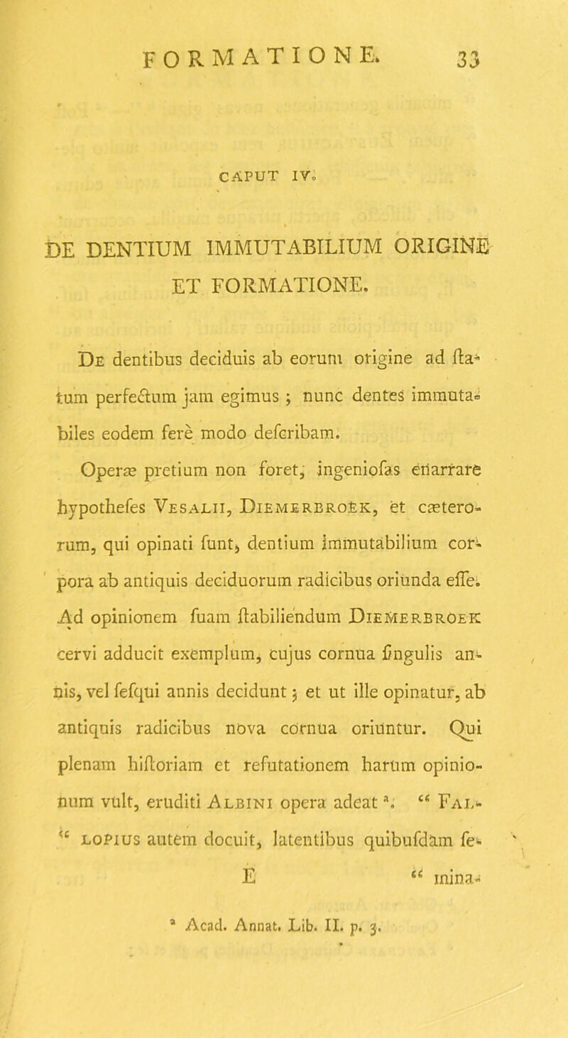 CAPUT IV. DE DENTIUM IMMUTABILIUM ORIGINE ET FORMATIONE. De dentibus deciduis ab eorum origine ad (la- tum perfe&um jam egimus; nunc dentes immuta» biles eodem fere modo defcribam. Opera? pretium non foret, ingeniofas enarrare hypothefes Vesalii, DiemerbroEk, et caetero- rum, qui opinati funt, dentium immutabilium cor- pora ab antiquis deciduorum radicibus oriunda effe. Ad opinionem fuam Itabiliendum DieMerbroek cervi adducit exemplum, cujus cornua Ungulis an- nis, vel fefqui annis decidunt 3 et ut ille opinatur, ab antiquis radicibus nova cornua oriuntur. Qui plenam hiftoriam et refutationem harum opinio- num vult, eruditi Albini opera adeata. u Fai,<* ?c loPius autem docuit, latentibus quibufdam fe- E <c mina- * Acad. Annat. Lib. II. p. 3.