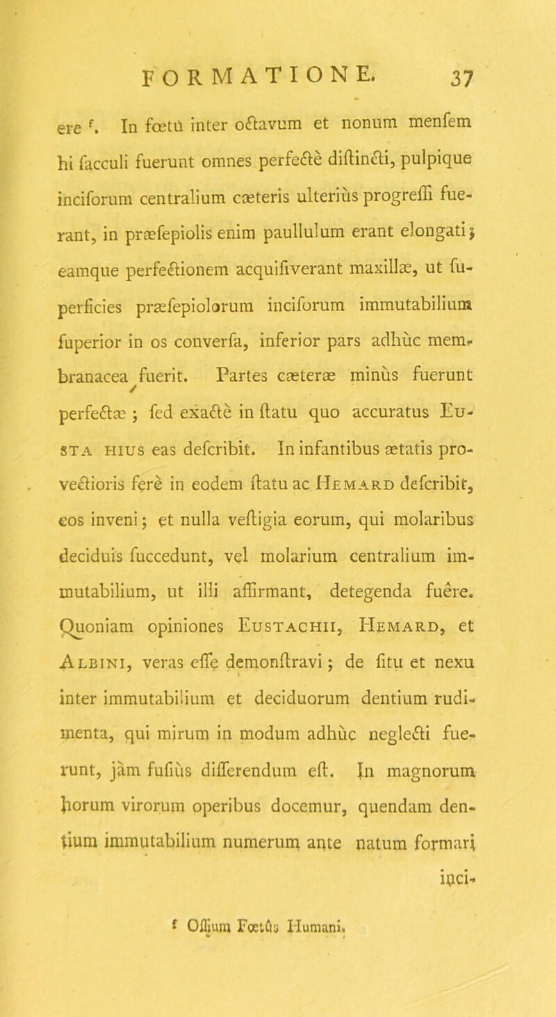 ere f. In fcetu inter oftavum et nonum menfem hi facculi fuerunt omnes perfe&e diftin&i, pulpique inciforum centralium caeteris ulterius progreffi fue- rant, in praefepiolis enim paullulum erant elongatij eamque perfeftionem acquifiverant maxillae, ut fu- perficies praefepiolorum inciforum immutabilium fnperior in os converfa, inferior pars adhuc mem. branacea fuerit. Partes caeterse minus fuerunt / perfe&m ; fed exatte in (latu quo accuratus Eu- sta hius eas defcribit. In infantibus aetatis pro- ve£horis fere in eodem (latu ac Hemard defcribit, eos inveni; et nulla vefligia eorum, qui molaribus deciduis fuccedunt, vel molarium centralium im- mutabilium, ut illi affirmant, detegenda fuere. Quoniam opiniones Eustachii, EIemard, et Albini, veras efle demonflravi; de fitu et nexu inter immutabilium et deciduorum dentium rudi- menta, qui mirum in modum adhuc neglefti fue- runt, jam fufiiis differendum eff. In magnorum fiorum virorum operibus docemur, quendam den- tium immutabilium numerum apte natum formari iuci- i Oflium FoetCis Humani.