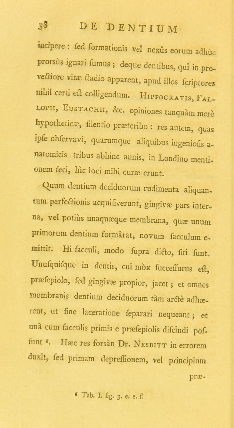 incipere : fed formationis vel nexis eorum adhuc prorsus ignari fumus ; deque dentibus, qui in pro- vectiore vitae ftadio apparent, apud illos feriptores nihil certi ell colligendum. Hippocratis, Fal. i-opii, Eustachii, &c. opiniones tanquam mere hypotheticas, filenrio praeteribo : res autem, quas ipfe obfervavi, quarumque aliquibus ingeniolis a- natomicis tribus abhinc annis, in Londino menti, onem feci, hic loci mihi curas erunt. Quum cientium deciduorum rudimenta aliquan- tum perfe&ionis acquifiverunt, gingiva pars inter- na, vel potius unaquaeque membrana, qua; unum primorum dentium formarat, novum facculum e- mittit. Hi facculi, modo fupra di&o, fiti funt. Unufquifque in dentis, cui mox fucceffurus eft, praefepiolo, fed gingivas propior, jacet; et omnes membranis dentium deciduorum tam ar&e adhae- rent, ut fine laceratione feparari nequeant j et una cum faeculis primis e praefepiolis difeindi pof- funt s. Hasc res forsan Dr. Nesbitt in errorem duxit, fed primam depreflionem, vel principium pras-