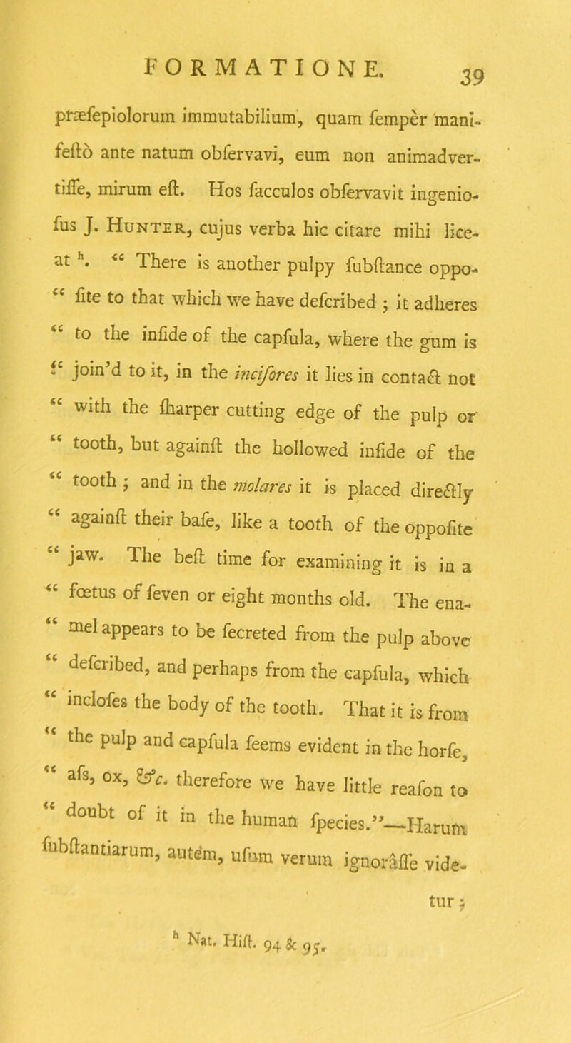 39 praefepiolorum immutabilium, quam femper mant- feflo ante natum obfervavi, eum non animadver- tilTe, mirum eft. Hos facculos obfervavit ingenio- sus J. Hunter, cujus verba hic citare mihi lice- at h. “ There is another pulpy fubftance oppo- hte to that which \ve have defcribed j it adheres to the infide of the capfula, where the gum is “ join’d to it, in the incifores it lies in contaft not with the iharper cutting edge of the pulp or tooth, but againfi: the hollowed infide of the tooth ; and in the molares it is placed direftly againfi; their bafe, like a tooth of the oppofite “ Jaw* The beft time for examining it is in a “ fetus of feven or eight months old. The ena- “ meIaPPears to be fecreted from the pulp above defcribed, and perhaps from the capfula, which “ mclofes the body of the tooth. That it is from ‘ the pulp and capfula feems evident in the horfe,  afs, ox, g*. therefore we have little reafon to  doubt of it in the human fpecies.”—Harum fnbftantiarum, autem, ufora verum ignorafle vide- tur j Nat. ITift- 94 & 9^.