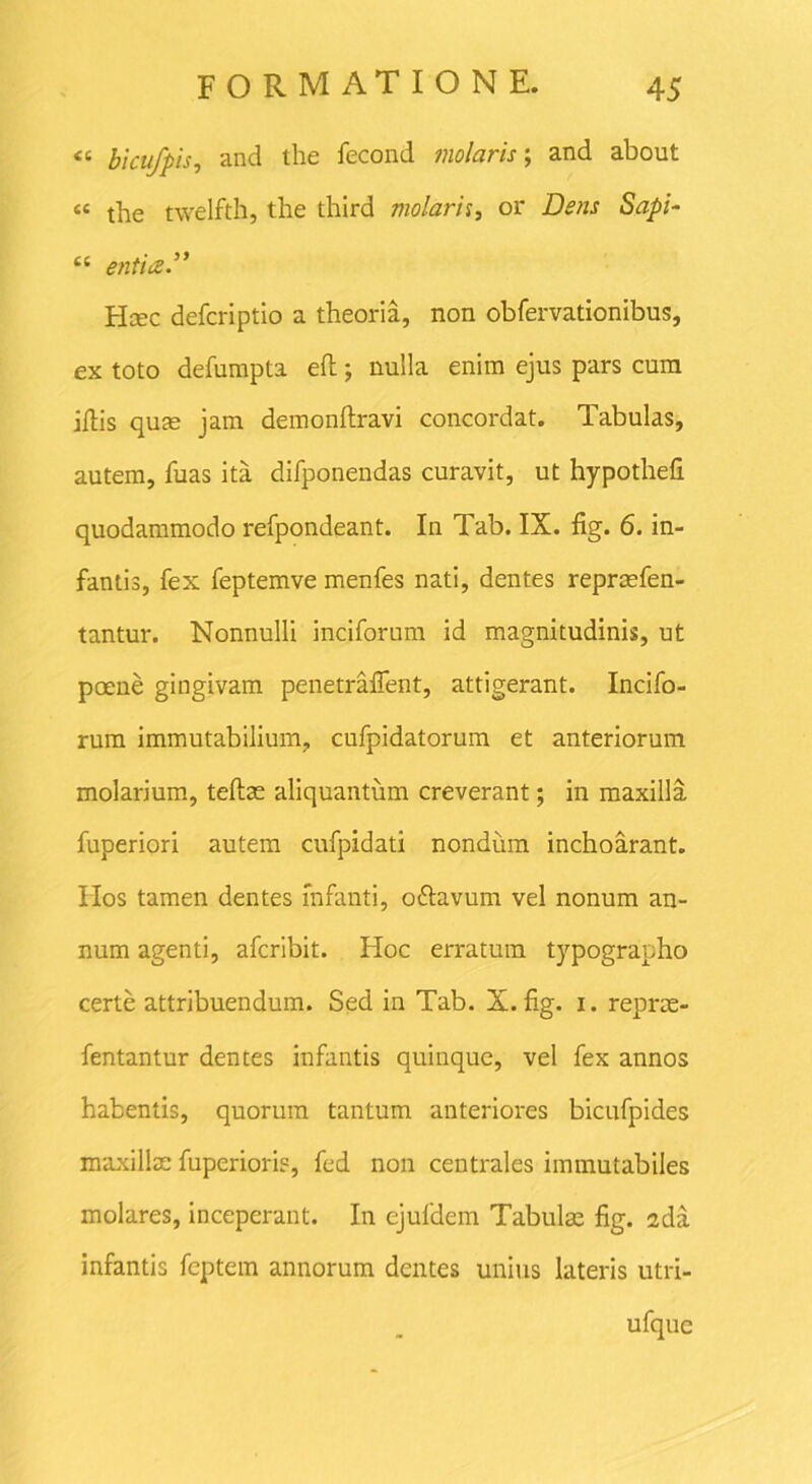 ‘c bicufpis, and the fecond molaris; and about «< tbe twelfth, the third molarii, or Dens Sapi- “ entioS.” Hmc defcriptio a theoria, non obfervationibus, ex toto defumpta efl; nulla enim ejus pars cum illis quas jam demonftravi concordat. Tabulas, autem, fuas ita difponendas curavit, ut hypothefi quodammodo refpondeant. In Tab. IX. fig. 6. in- fantis, fex feptemve menfes nati, dentes repraefen- tantur. Nonnulli inciforum id magnitudinis, ut poene gingivam penetraflent, attigerant. Incifo- rura immutabilium, cufpidatorum et anteriorum molarium, teftae aliquantum creverant; in maxilla fuperiori autem cufpidati nondum inchoarant. IIos tamen dentes infanti, oftavum vel nonum an- num agenti, afcribit. Hoc erratum typographo certe attribuendum. Sed in Tab. X.fig. i. reprae- fentantur dentes infantis quinque, vel fex annos habentis, quorum tantum anteriores bicufpides maxillae fuperiori?, fed non centrales immutabiles molares, inceperant. In ejufdem Tabulae fig. 2da infantis feptem annorum dentes unius lateris utri- ufque