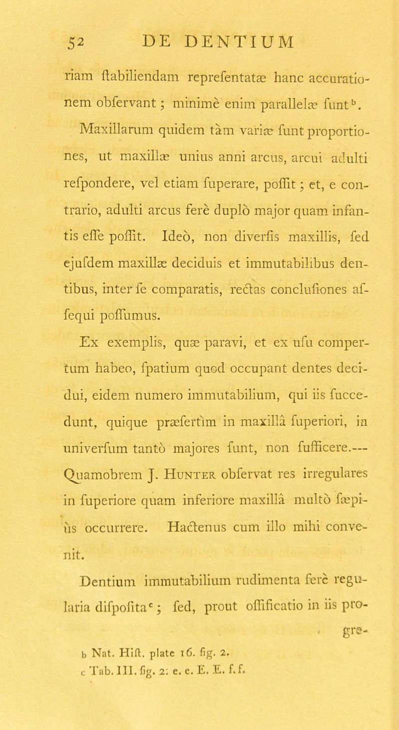 riam ftabiliendam reprefentatas hanc accuratio- nem obfervant; minime enim parallelae funtb. Maxillarum quidem tam variae funt proportio- nes, ut maxillae unius anni arcus, arcui adulti refpondere, vel etiam fuperare, poliit; et, e con- trario, adulti arcus fere duplo major quam infan- tis efle poffit. Ideo, non diverlis maxillis, fed ejufdem maxillas deciduis et immutabilibus den- tibus, inter le comparatis, redas concluliones af- fequi poflumus. Ex exemplis, quae paravi, et ex ufu comper- tum habeo, fpatium quod occupant dentes deci- dui, eidem numero immutabilium, qui iis fucce- dunt, quique praefertim in maxilla fuperiori, ia univerfum tanto majores funt, non fufficere.— Quamobrem J. Hunter obfervat res irregulares in fuperiore quam inferiore maxilla multo faepi- us occurrere. Hactenus cum illo mihi conve- nit. Dentium immutabilium rudimenta fere regu- laria difpofitac; fed, prout olfificatio in iis pro- • gre- b Nat. Hift. piate 16. fig. 2. c Tab. III. fig. t. e. e. E. E. f.f.
