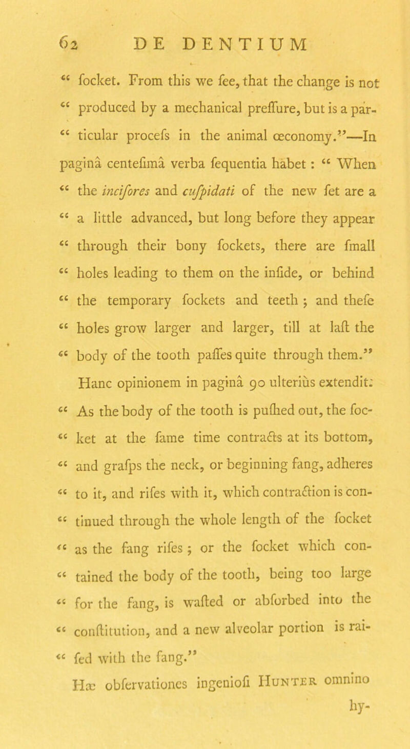 “ focket. From this we fee,that the change is not cc produced by a mechanical preflure, but is a par- <c ticular procefs in the animal oeconomy.”—In pagina centefima verba fequentia habet: “ When “ the incifores and cufpidati of the new fet are a “ a little advanced, but long before they appear “ through their bony fockets, there are finali <c holes leading to them on the infide, or behind “ the temporary fockets and teeth ; and thefe sc holes grow larger and larger, till at laft the €£ body of the tooth paffes quite through them.5’ Hanc opinionem in pagina 90 ulterius extendit: u As the body of the tooth is puflied out, the foc- ee ket at the fame time contradis at its bottom, cc and grafps the neck, or beginning fang, adheres s< to it, and rifes with it, which contradlion is con- cc tiuued through the whole length of the focket <c as the fang rifes ; or the focket which con- “ tained the body of the tooth, being too large <s for the fang, is wafted or abforbed into the <{ conftitution, and a new alveolar portion is rai- <e fed with the fang.” Hx obfervationcs ingeniofi Huntjer omnino hy-
