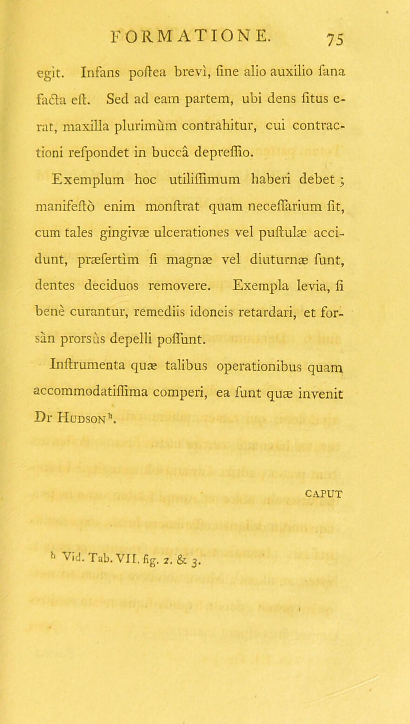 egit. Infans poflea brevi, fine alio auxilio fana fa&a efi. Sed ad earn partem, ubi dens fitus c- rat, maxilla plurimum contrahitur, cui contrac- tioni refpondet in bucca depreffio. Exemplum hoc utilifiimum haberi debet ; manifefto enim monftrat quam neceflarium fit, cum tales gingivae ulcerationes vel puftulae acci- dunt, praefertim fi magnae vel diuturnae funt, dentes deciduos removere. Exempla levia, fi bene curantur, remediis idoneis retardari, et for- san prorsus depelli poliunt. Inftrumenta quae talibus operationibus quam accommodatiffima comperi, ea funt quae invenit Dr Hudson'1. CAPUT }‘ Vid.Tab.Vir.fig. 2. & 3.