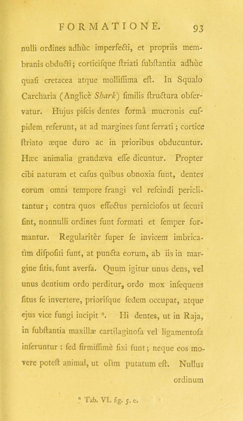 nulli ordines adhuc imperfetti, et propriis mem- branis obdu&i; corticifque (friati fubffantia adhuc quafi cretacea atque molliffima e(f. In Squalo Carcharia (Anglice Sbark) fimilis (fruftura obfer- vatur. Hujus pifcis dentes forma mucronis cuf- pidem referunt, at ad margines funt ferrati; cortice (friato aeque duro ac in prioribus obducuntur. Haec animalia grandaeva elfe dicuntur. Propter cibi naturam et cafus quibus obnoxia funt, dentes eorum omni tempore frangi vel refcindi pericli- tantur ; contra quos effeftus perniciofos ut fecuri fmt, nonnulli ordines funt formati et femper for- mantur. Regulariter fuper fe invicem imbrica- tim difpofiti funt, at puntta eorum, ab iis in mar- gine fitis, funt averfa. Quum igitur unus dens, vel unus dentium ordo perditur, ordo mox infequens fitus fe invertere, priorifque fedem occupat, atque ejus vice fungi incipit n. Hi dentes, ut in Raja, in fubffantia maxillae cartilaginofa vel ligamentofa inferuntur : led firmiflime fixi funt; neque eos mo- vere poteff animal, ut oftm putatum e(t. Nullus ordinum