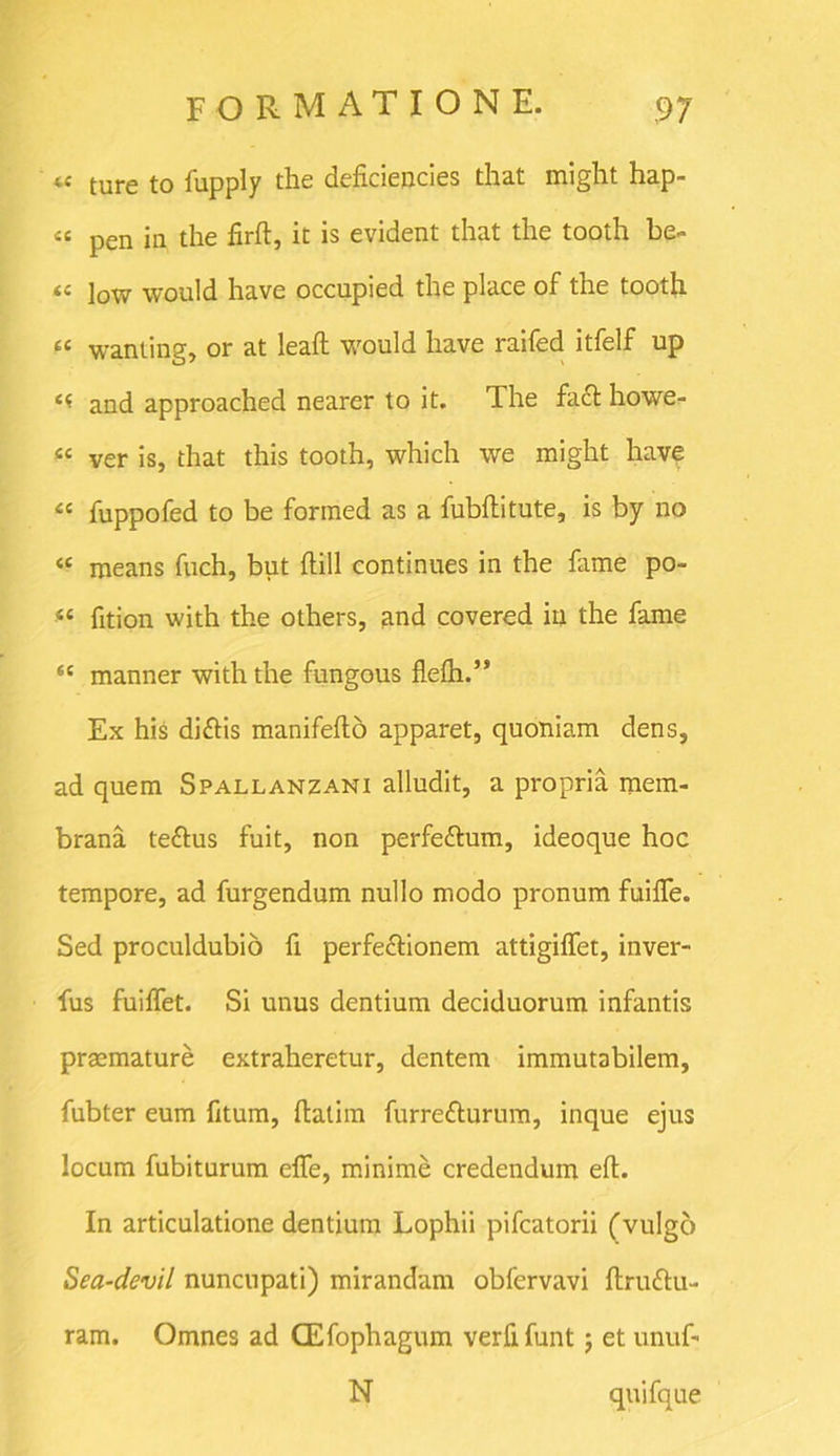 iC ture to fupply the deficiencies that might hap- 46 pen in the firft, it is evident that the tooth be- 44 ]ow would have occupied the place of the tooth 44 wanting, or at leaft would have raifed itfelf up 44 and approached nearer to it. The fa£t howe- 44 ver is, that this tooth, which we might have 44 fuppofed to be formed as a fubftitute, is by no 44 means fuch, but ftill continues in the fame po- 44 fition with the others, and covered in the fame 44 manner with the fungous flefti.” Ex his difiis manifefto apparet, quoniam dens, ad quem Spallanzani alludit, a propria mem- brana te&us fuit, non perfeftum, ideoque hoc tempore, ad furgendum nullo modo pronum fuiffe. Sed proculdubio fi perfe&ionem attigiffet, inver- fus fuiffet. Si unus dentium deciduorum infantis praemature extraheretur, dentem immutabilem, fubter eum fitum, ftatim furretturum, inque ejus locum fubiturum elfe, minime credendum eft. In articulatione dentium Lophii pifcatorii (vulgo Sea-devil nuncupati) mirandam obfervavi ftruttu- ram. Omnes ad CEfophagum verfifunt j et unuf- N quifque
