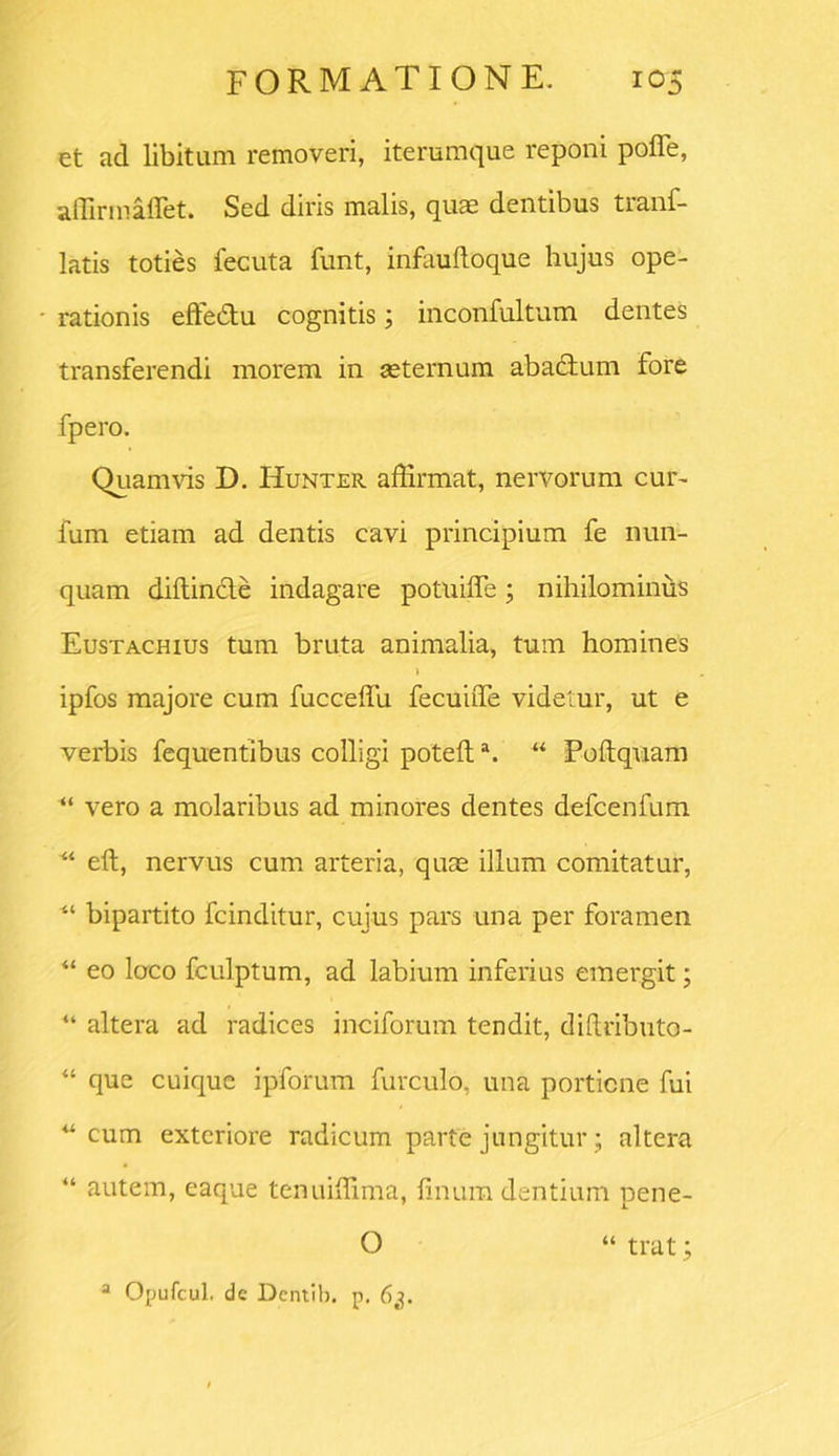 et ad libitum removeri, iterumque reponi poiTe, affirmaffet. Sed diris malis, quas dentibus tranf- latis toties fecuta funt, infaultoque hujus ope- ■ rationis effedtu cognitis; inconfultum dentes transferendi morem in aeternum abactum fore fpero. Quamvis D. Hunter affirmat, nervorum cur- fum etiam ad dentis cavi principium fe nun- quam diltin&e indagare potuifle; nihilominus Eustachius tum bruta animalia, tum homines 1 ipfos majore cum fucceffu fecuiffie videtur, ut e verbis fequentibus colligi potefta. “ Poftquam “ vero a molaribus ad minores dentes defcenfum “ eft, nervus cum arteria, quae illum comitatur, “ bipartito fcinditur, cujus pars una per foramen “ eo loco fculptum, ad labium inferius emergit; “ altera ad radices inciforum tendit, diftributo- “ que cuique ipforum furculo, una porticne fui “cum exteriore radicum parte jungitur; altera “ autem, eaque tenuiffima, linum dentium pene- O « trat