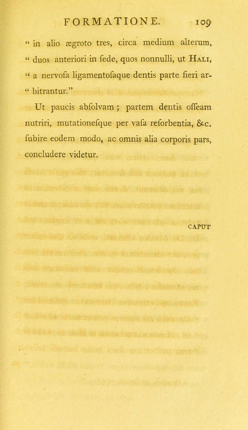 “ in alio aegroto tres, circa medium alterum, “ duos anteriori in fede, quos nonnulli, ut Hali, “ a nervofa ligamentofaque dentis parte fieri ar- “ bitrantur.” Ut paucis abfolvam; partem dentis ofleam nutriri, mutationefque per vafa reforbentia, &c. fubire eodem modo, ac omnis alia corporis pars, concludere videtur. CAPUT