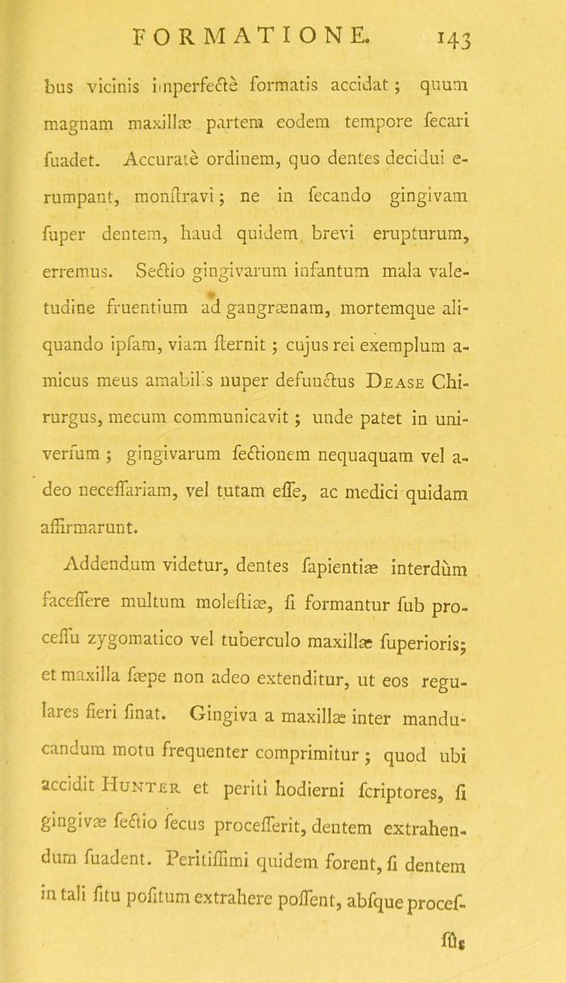 x43 bus vicinis imperfe&e formatis accidat; quum magnam maxillae partem eodem tempore fecari fuadet. Accurate ordinem, quo dentes decidui e- rumpant, monflravi; ne in fecando gingivam fuper dentem, haud quidem brevi erupturum, erremus. Se&io gingivarum infantum mala vale- tudine fruentium ad gangraenam, mortemque ali- quando ipfam, viam fiernit; cujus rei exemplum a- micus meus amabilis nuper defunctus Dease Chi- rurgus, mecum communicavit; unde patet in uni- verfum ; gingivarum feftionem nequaquam vel a- deo neceffariam, vel tutam effe, ac medici quidam affirmarunt. Addendum videtur, dentes fapientiae interdum faceffere multum molefiiae, fi formantur fub pro- ceffu zygomatico vel tuberculo maxilla; fuperioris; et maxilla faepe non adeo extenditur, ut eos regu- lares fieri finat. Gingiva a maxilla; inter mandu- candum motu frequenter comprimitur ; quod ubi accidit IIunter et periti hodierni fcriptores, fi gingivae feftio fecus procelferit, dentem extrahen- dum fuadent. Peritiffimi quidem forent, fi dentem in tali fitu pofitum extrahere poffient, abfque procef- fflc