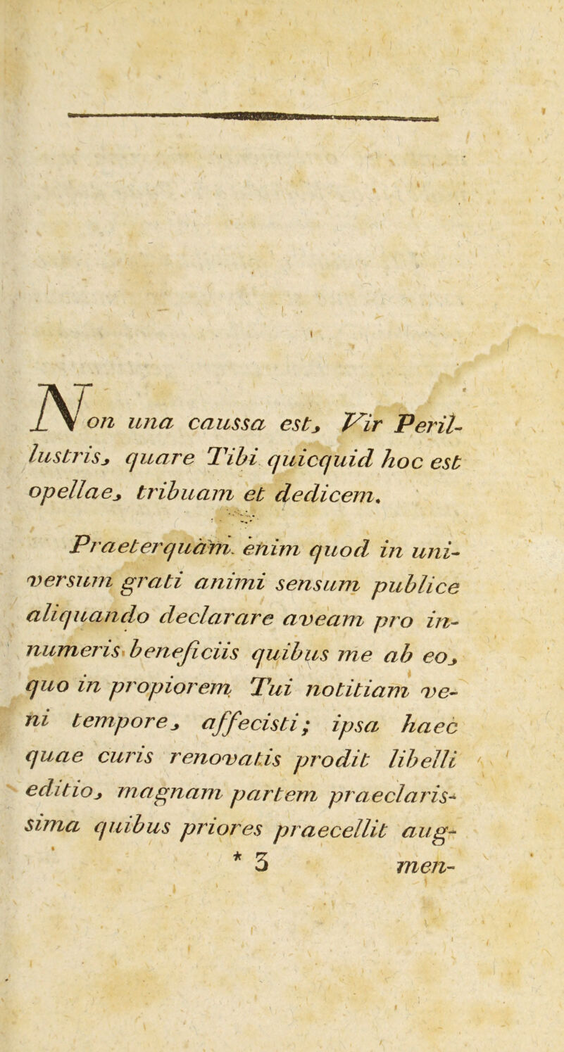 N: on una caussa estj Vir Perit- lustrisj quare Tibi quicquid hoc est opellaetribuam et dedicem. Praeterquam enim quod in uni- versum grati annui sensum publice aliquando declarare aveam pro in- numeris* beneficus quibus me ab eoj, quo in propiorem Tui notitiam ve- ni tempore j, affecisti; ipsa haec quae curis renovatis prodit libelli \ editio j magnam partem praeclaris«* sima quibus priores praecellit aug- * % o men- /