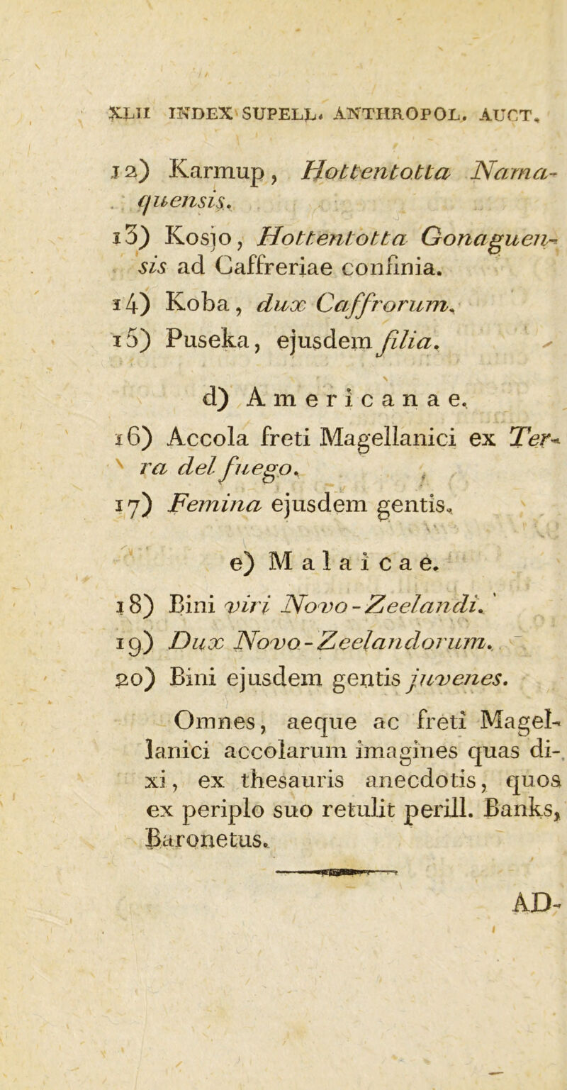j 2) Karmup, IloUentotia Narna- qu ensis. 13) Kosjo, Hottenlotta Gonaguen- sis ad Caffreriae confinia. 14) Koba , dux Caffrorum. 15) Puseka, ejusdem filia. s d) Americanae, 16) Accola freti Magellanici ex Ter* ra dei fuego. 17) Femina ejusdem gentis- e) Malaicae. 18) Bini viri No vo - Zeelandi. 19) Dux Novo-Zcelandorum. 20) Bini ejusdem gentis juvenes. Omnes, aeque ac freti MageB lanici accolarum imagines quas di- xi , ex thesauris anecdotis, quos ex periplo suo retulit perili. Banks, Baronetus. AD- 1
