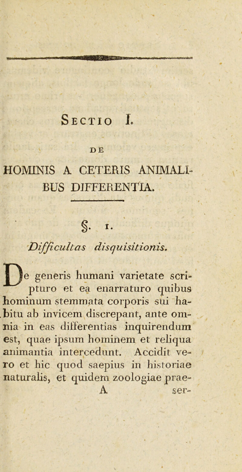 \ Sectio I. DE HOMINIS A CETERIS ANIMALI- BUS DIFFERENTIA* S* i. Difficultas disquisitionis. generis humani varietate seri- pturo et ea enarraturo quibus hominum stemmata corporis sui ha- .bitu ab invicem discrepant, ante om- nia in eas differentias inquirendum est, quae ipsum hominem et reliqua animantia intercedunt. Accidit ve- ro et hic quod saepius in historiae naturalis, et quidem zoologiae prae- A ser-