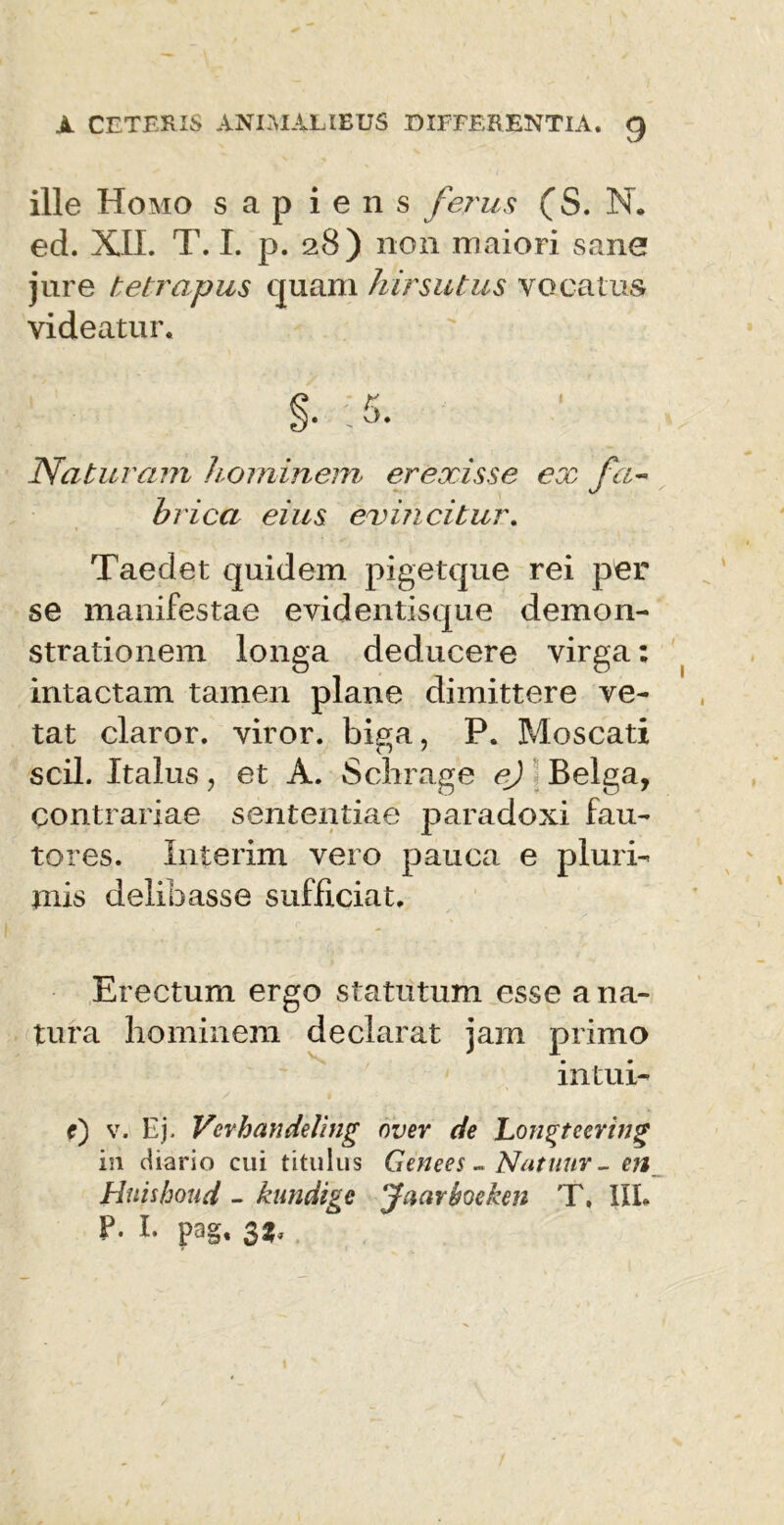 ille Homo s a p iens ferus (S. N. ed. XII. T. I. p. 28) non maiori sane jure te tropus quam hirsutus vocatus videatur. Naturam hominem erexisse ex fa~ hrica eius evincitur. Taedet quidem pigetque rei per se manifestae evidentisque demon- strationem longa deducere virga: intactam tamen plane dimittere ve- tat claror, viror, biga, P. Moscati scii. Italus, et A. Schrage ej Belga, contrariae sententiae paradoxi fau- tores. Xnterim vero pauca e pluri- mis delibasse sufficiat. Erectum ergo statutum esse a na- tura hominem declarat jam primo intui- f) v. Ej. Vevhandeling over de Longtecring in diario cui titulus Genees - Natunr - en Hnishoud - kundige Jaavheken T, IIL F- I- pag. 33*