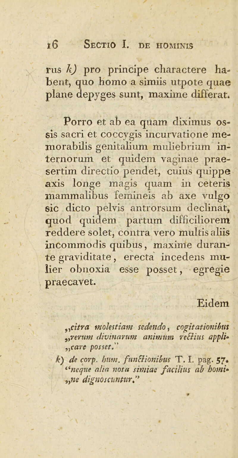 rus k) pro principe charactere ha- bent, quo homo a simiis utpote quae plane depyges sunt, maxime differat. Porro et ab ea quam diximus os- sis sacri et coccygis incurvatione me- morabilis genitalium muliebrium in- ternorum et quidem vaginae prae- sertim directio pendet, cuius quippe axis longe magis quam in ceteris mammalibus femineis ab axe vulgo sic dicto pelvis antrorsum declinat, quod quidem partum difficiliorem reddere solet, contra vero multis aliis incommodis quibus, maxime duran- te graviditate, erecta incedens mu- lier obnoxia esse posset, egregie x praecavet. Eidem „citra molestiam sedendo, cogitationibus ,,verum divinarum animum reSlius appli* „care posset k) de corp. hum. funSiionibus T. I. pag. 57* c(neque alia nota simiae facilius ab horni* iyne dignoscuntur