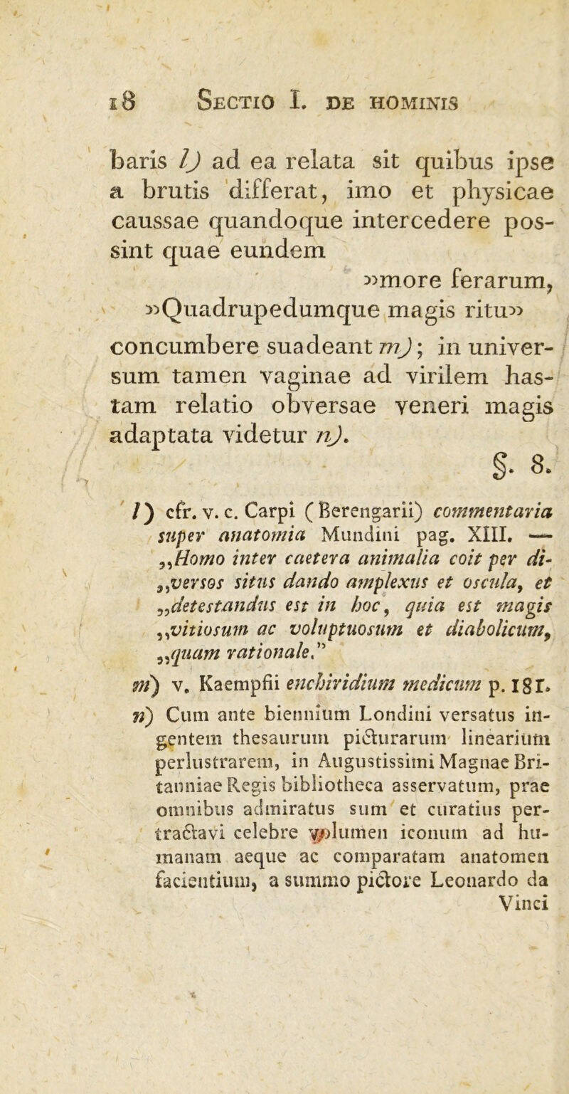 baris 1) ad ea relata sit quibus ipse a brutis differat, imo et physicae caussae quandoque intercedere pos- sint quae eundem «more ferarum, ^Quadrupedumque magis ritu» concumbere suadeant m); in univer- sum tamen vaginae ad virilem has- tam relatio obversae Yeneri magis adaptata videtur nj. §. 8. /) cfr. v. c. Carpi (Berengarii) commentaria super anatomia Mundini pag. XIII. — ,,Homo inter caetera animalia coit per di- 9iversos situs dando amplexus et oscula, et ,,detestandus est in hoc, quia est magis ,,vitiosum ac voluptuosum et diabolicum, „quam rationale ni) v. Kaempfii enchiridium medicum p. I8T. n) Cum ante biennium Londini versatus in- gentem thesaurum pidhirarum linearium perlustrarem, in Augustissimi Magnae Bri- tanniae Regis bibliotheca asservatum, prae omnibus admiratus sum et curatius per- traftavi celebre 'gplumen iconum ad hu- manam aeque ac comparatam anatomen facientium, a summo pictore Leonardo da Vinci