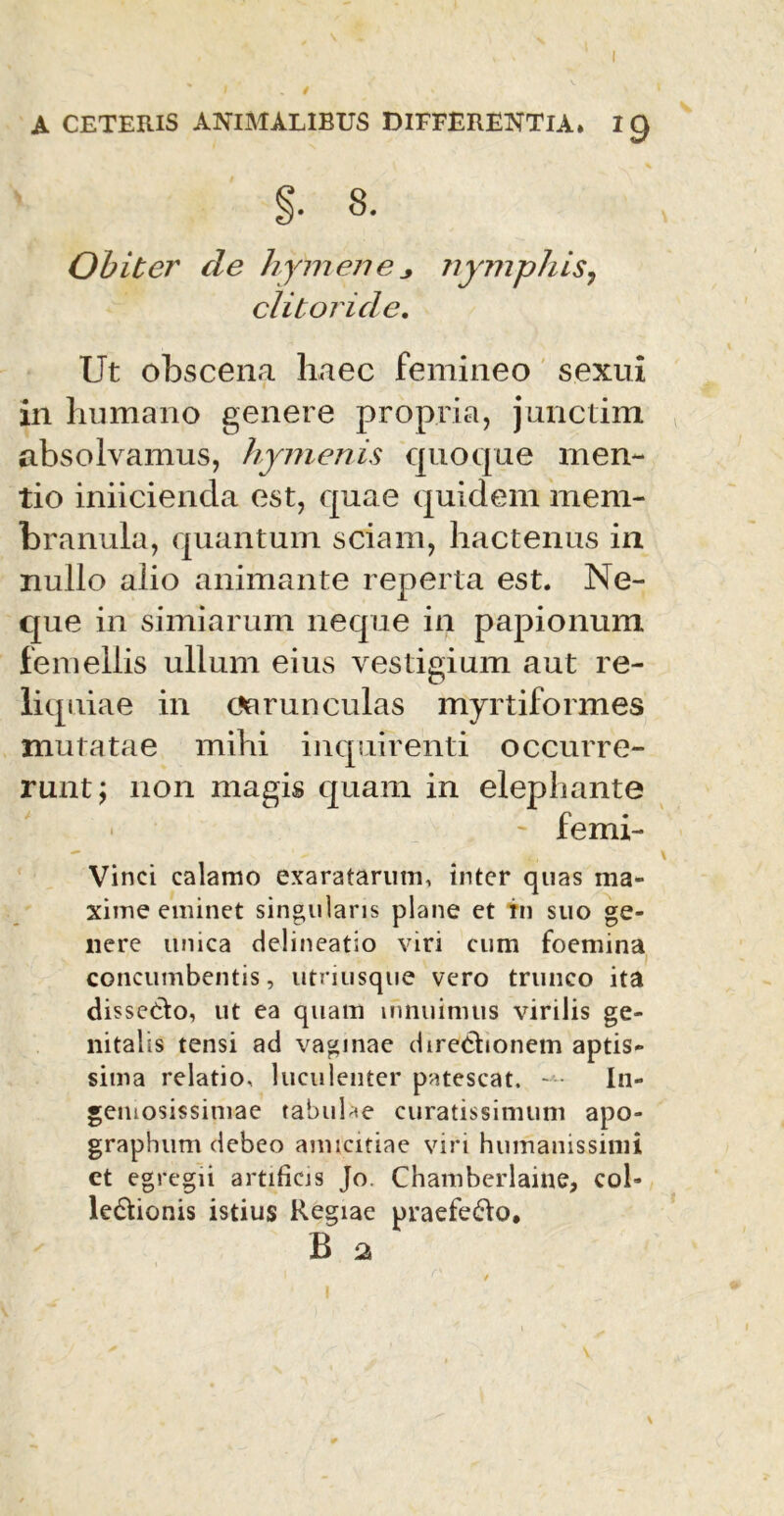 §. 8. Obiter de hymene nymphis7 clitoride. Ut obscena haec femineo sexui in humano genere propria, junctim absolvamus, Hymenis quoque men- tio iniicienda est, quae quidem mem- branula, quantum sciam, hactenus in nullo alio animante reperta est. Ne- que in simiarum neque in papionum femellis ullum eius vestigium aut re- liquiae in Carunculas myrtiformes mutatae mihi inquirenti occurre- runt; non magis quam in elephante ' femi- Vinci calamo exaratarum, inter quas ma- xime eminet singularis plane et in suo ge- nere unica delineatio viri cum foemina concumbentis, utriusque vero trunco ita dissedto, ut ea quam innuimus virilis ge- nitalis tensi ad vaginae directionem aptis- sima relatio, luculenter patescat. In- geniosissimae tabulae curatissimum apo- graphum debeo amicitiae viri humanissimi ct egregii artificis Jo. Chamberlaine, coi- ledtionis istius Regiae praefero*