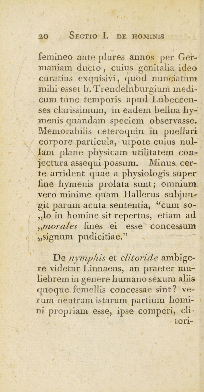 femineo ante plures annos per Ger- maniam ducto, cuius genitalia ideo curatius exquisivi, quod nunciatum mihi esset b. Trendelnburgium medi- cum tunc temporis apud Lubeccen- ses clarissimum, in eadem bellua hy- menis quandam speciem observasse. Memorabilis cetero quin in puellari corpore particula, utpote cuius nul- lam plane physicam utilitatem con- jectura assequi possum. Minus cer- te arrident quae a physiologis super fine hymenis prolata sunt; omnium vero minime quam Hallerus subjun- git parum acuta sententia, acum so- „lo in homine sit repertus, etiam ad ,,morales fines ei esse concessum *,signum pudicitiae.” De nymphis et clitoride ambige- re videtur Linnaeus, an praeter mu- liebrem in genere humano sexum aliis quoque femellis concessae sint? ve- rum neutram istarum partium homi- ni propriam esse, ipse comperi, cli- tori-