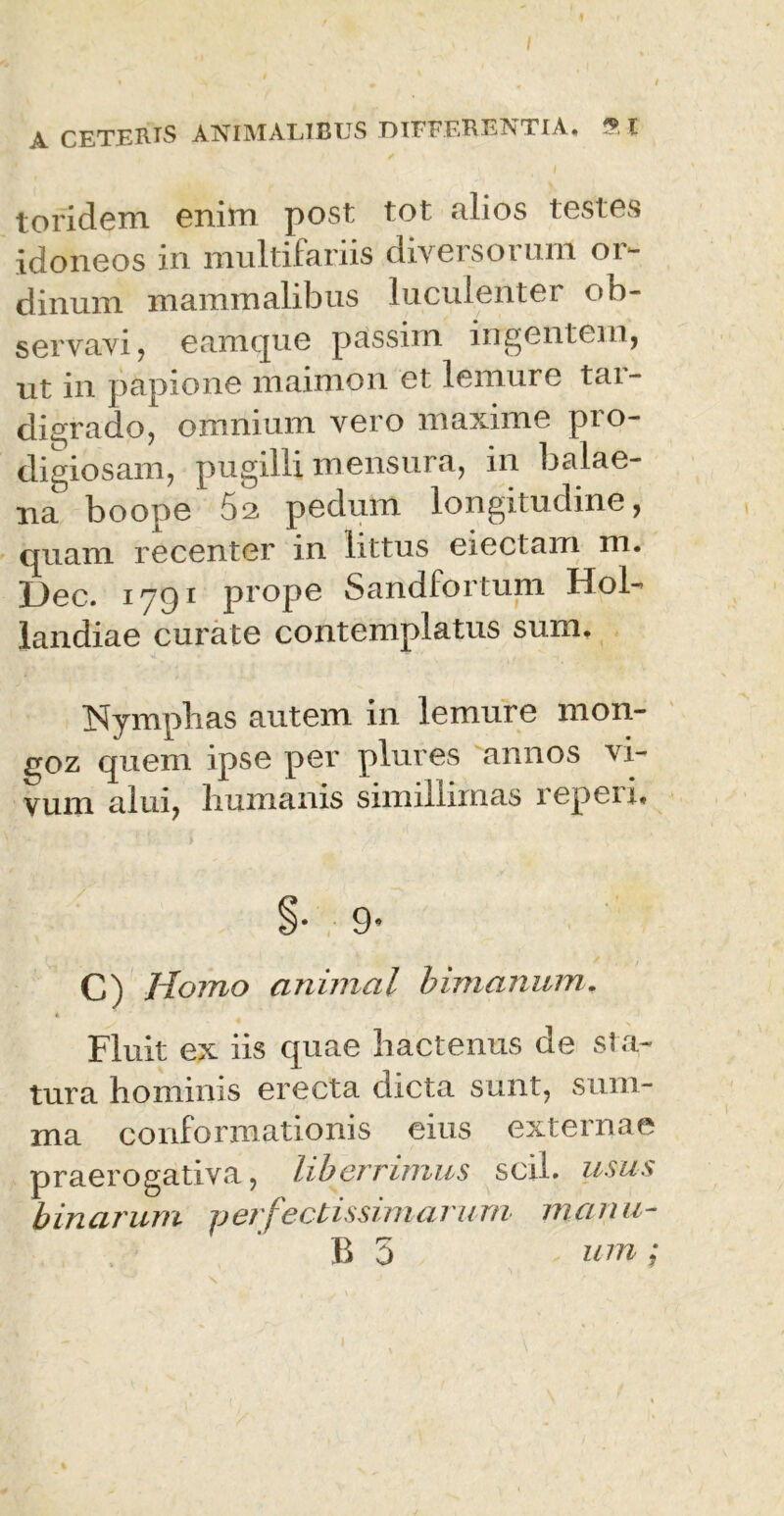I A CETERIS ANIMALIBUS DIFFERENTIA. 9 l p' / ') I toridem enim post tot alios testes idoneos in multifariis diversorum or- dinum mammalibus luculenter ob- servavi , eam que passun ingentem, ut in papione maimon et lemure tar- digrado, omnium vero maxime pro- digiosam, pugilli mensura, in balae- na boope 52 pedum longitudine, quam recenter in littus electam m. Dec. 1791 prope Sandfortum Hol- landiae curate contemplatus sum. Nymphas autem in lemure mon- £tqz quem ipse per plures annos vi- vum alui, humanis simillimas repeii. 9’ C) Homo animal bimanum. « Fluit ex iis quae hactenus de sta- tura hominis erecta dicta sunt, sum- ma conformationis eius externae praerogativa, liberrimus scii, usus binarum perfectissimarum manu-